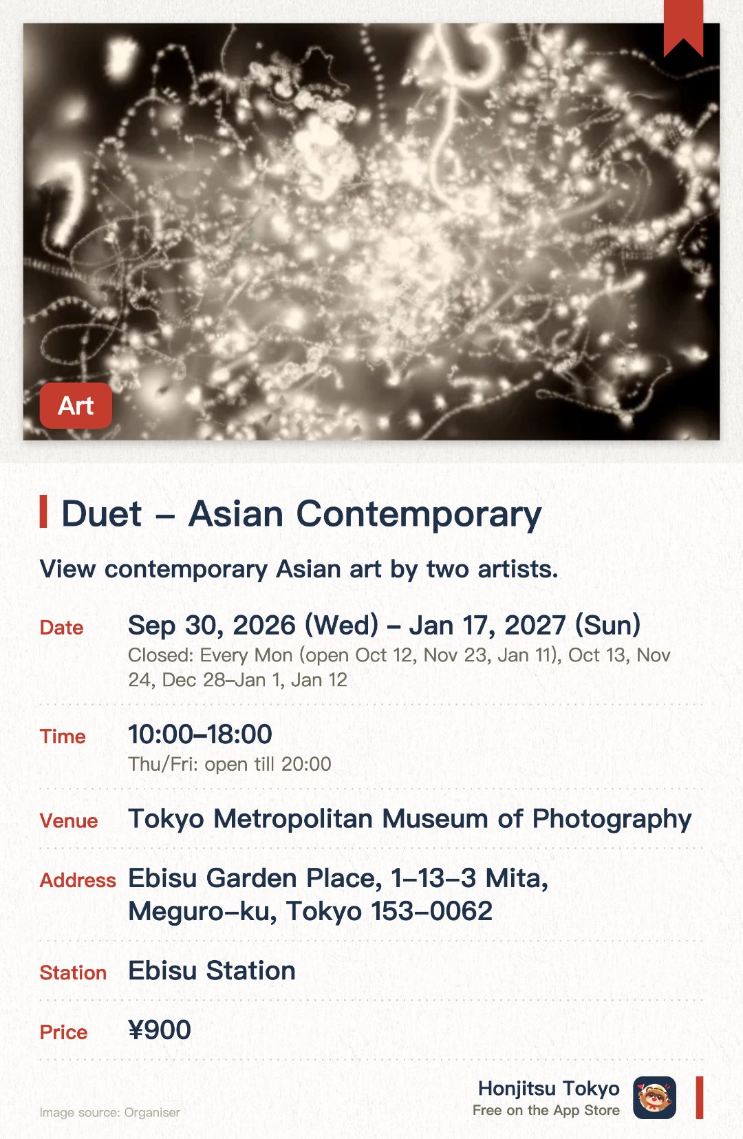 Duet - Asian Contemporary. 30 Sep 2026–17 Jan 2027 · Tokyo Metropolitan Museum of Photography. View contemporary Asian art by two artists.. Closed on Mondays and Dec 28–Jan 1.