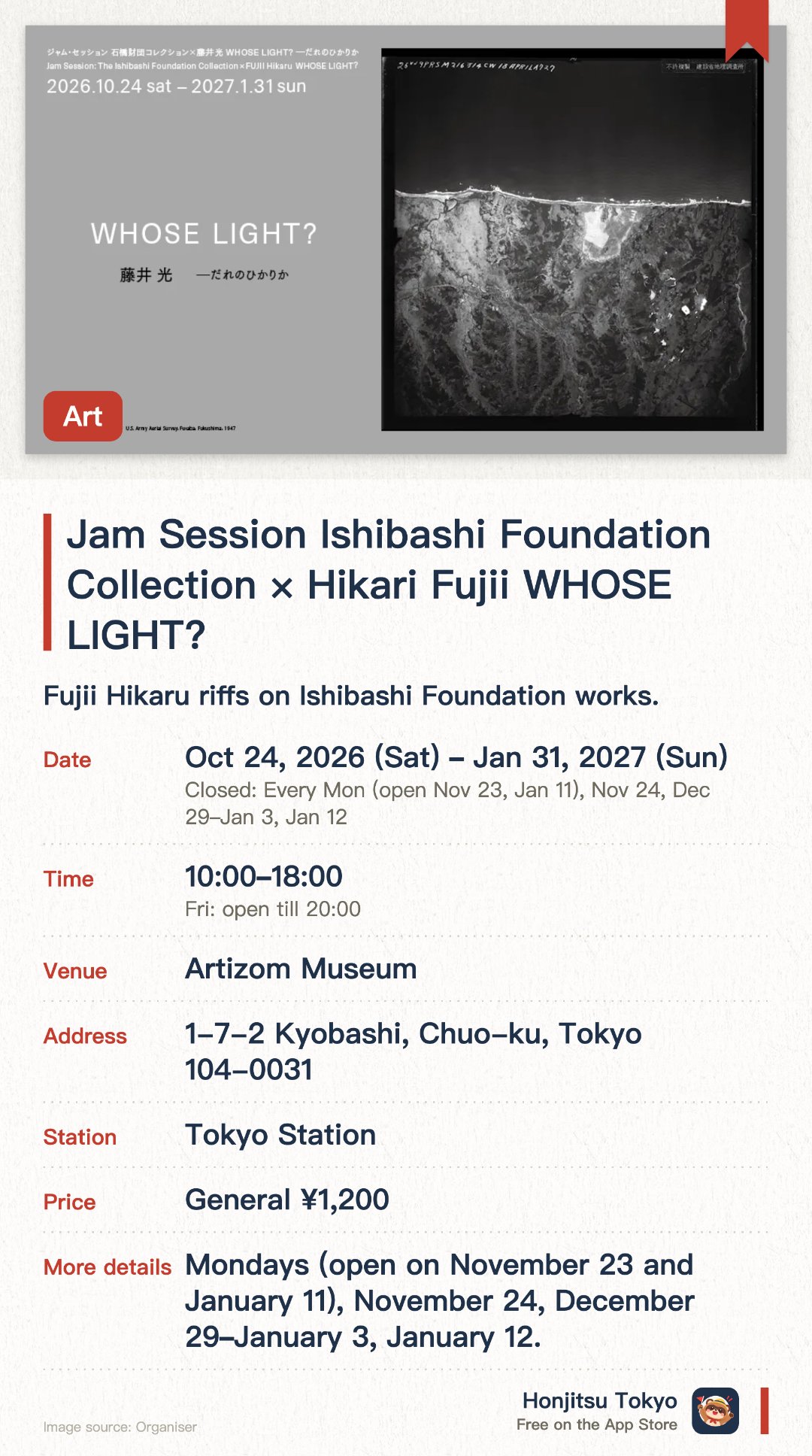 Jam Session Ishibashi Foundation Collection × Hikari Fujii WHOSE LIGHT?. 24 Oct 2026–31 Jan 2027 · Artizom Museum. Fujii Hikaru riffs on Ishibashi Foundation works.. Timed-entry booking required; no entry once slots fill.