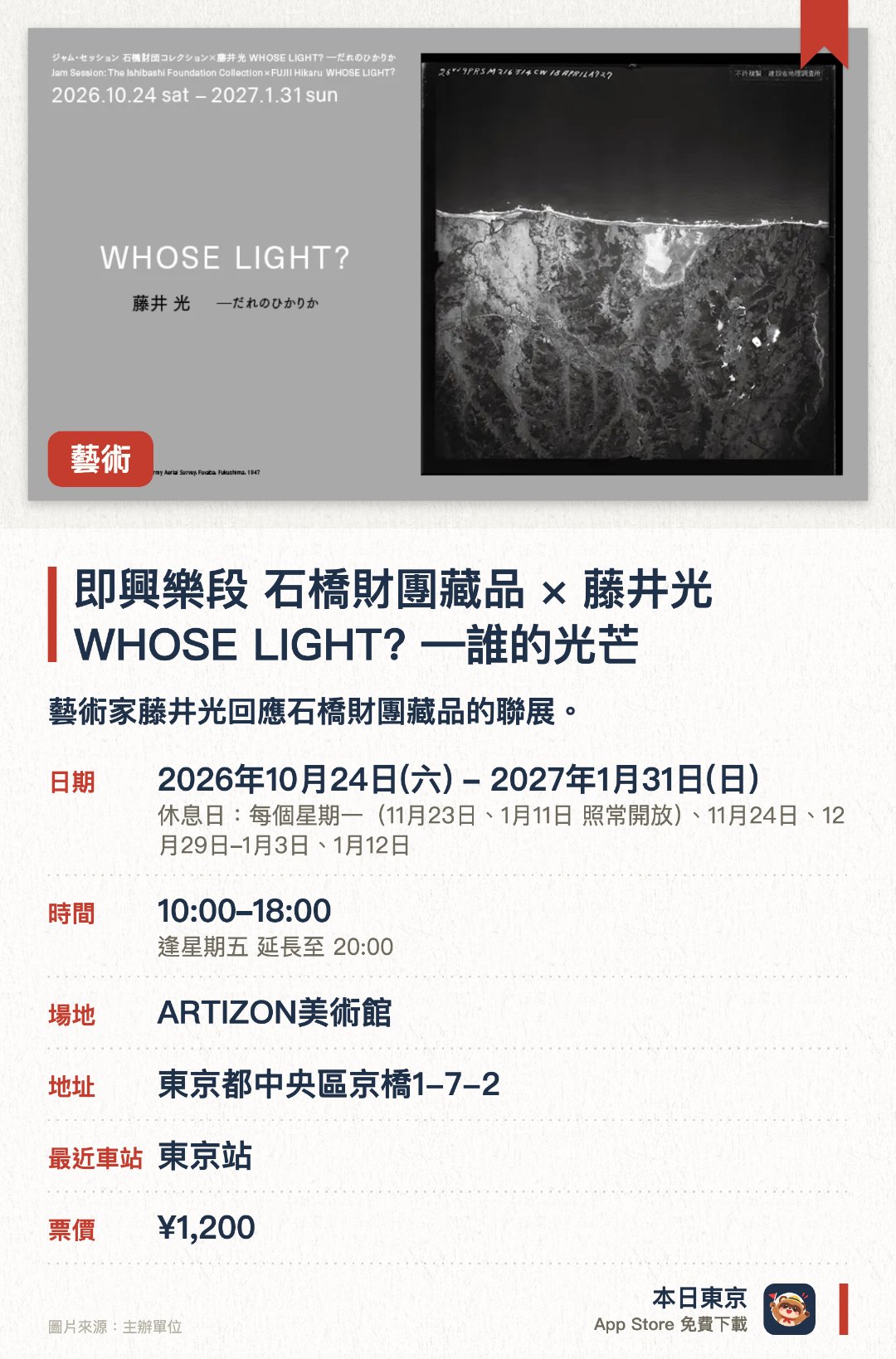 即興樂段 石橋財團藏品×藤井光 WHOSE LIGHT? ―誰的光芒。2026年10月24日–2027年1月31日 · ARTIZON美術館。藝術家藤井光回應石橋財團藏品的聯展。。須先上網預約入館時段，額滿即不能入場。