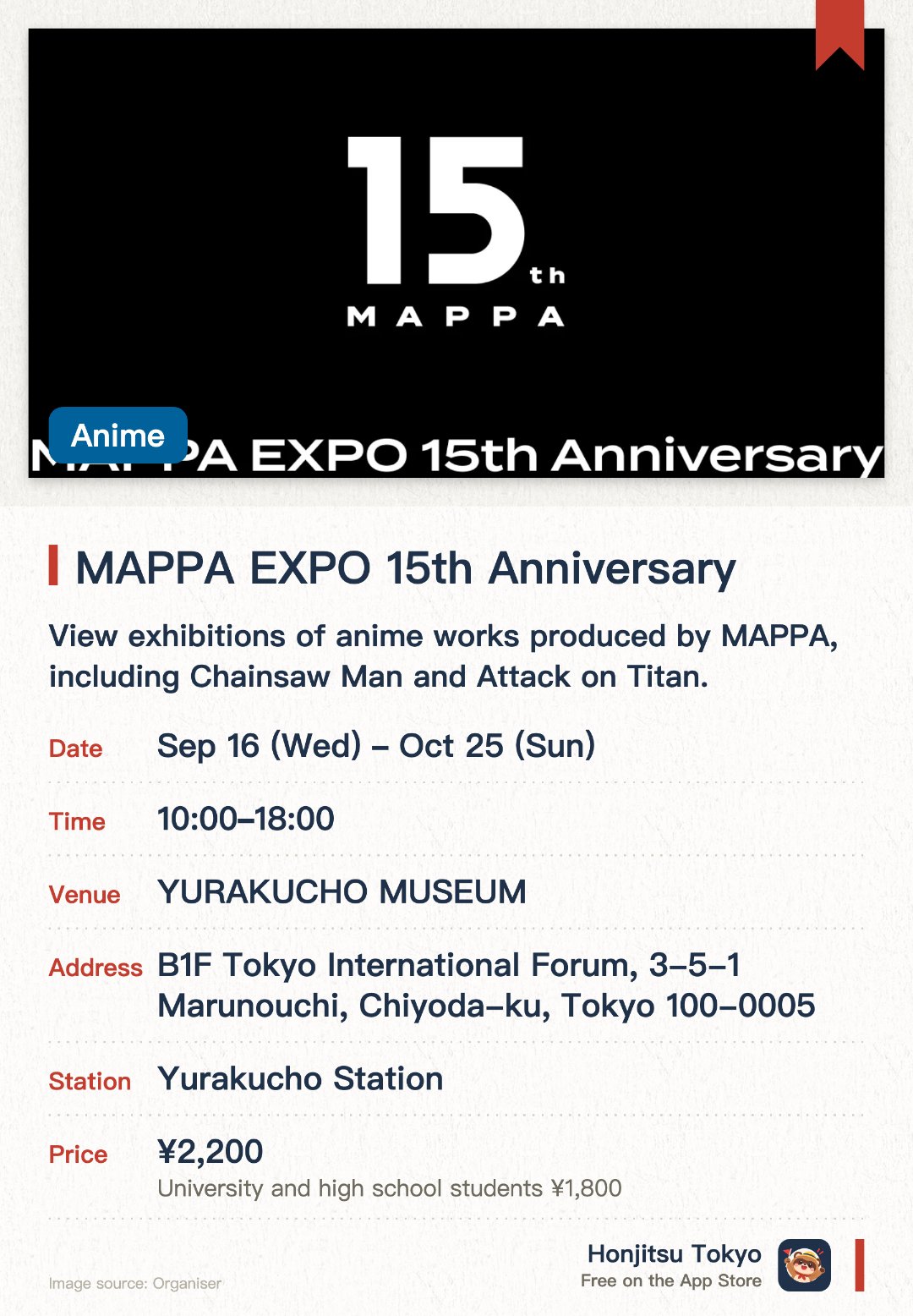 MAPPA EXPO 15th Anniversary. 16 Sep–25 Oct · YURAKUCHO MUSEUM. View exhibitions of anime works produced by MAPPA, including Chainsaw Man and Attack on Titan.. Experience the studio's 15-year creative journey and worlds through various staging techniques.