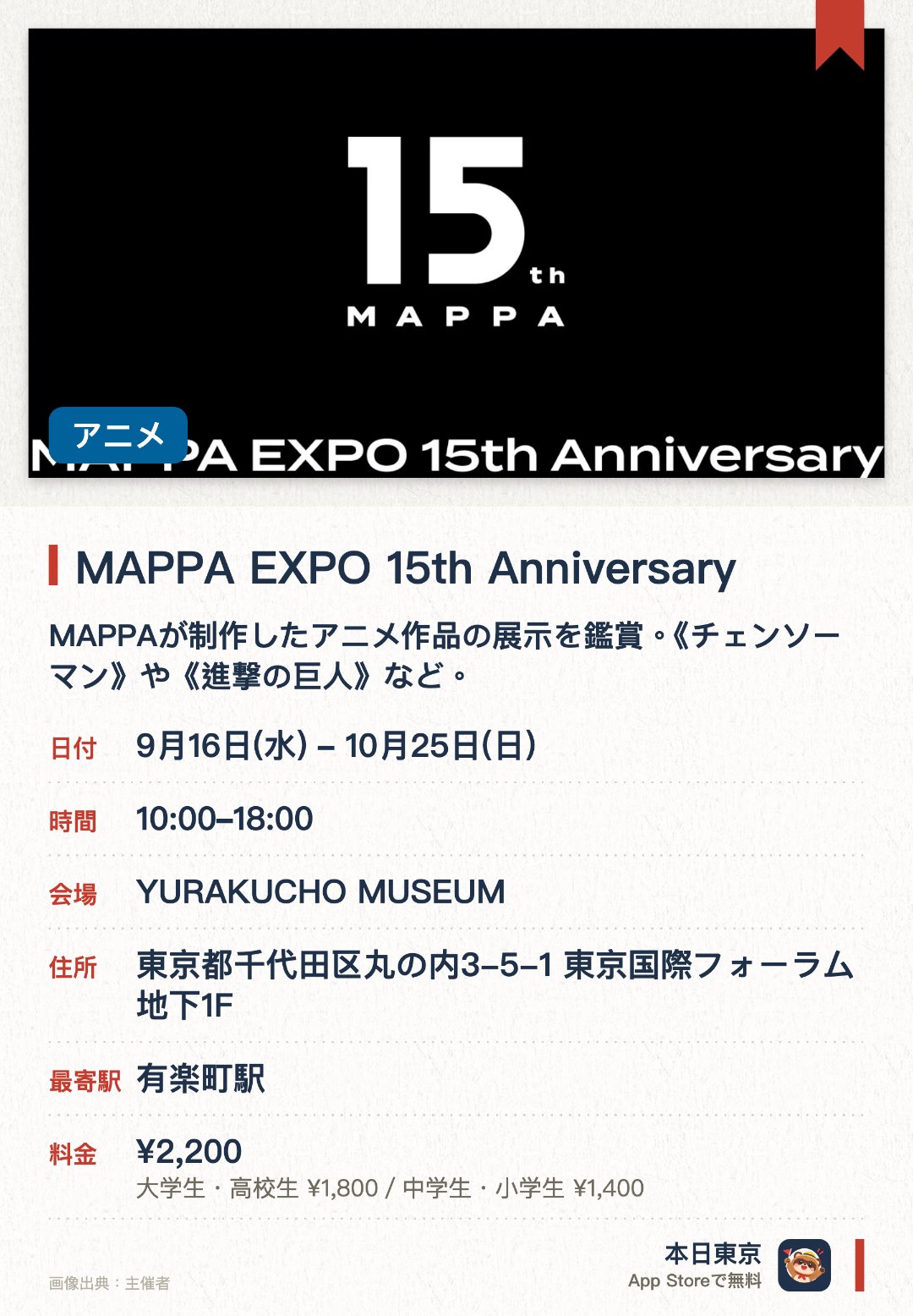 MAPPA EXPO 15th Anniversary。9月16日–10月25日 · YURAKUCHO MUSEUM。MAPPAが制作したアニメ作品の展示を鑑賞。《チェンソーマン》や《進撃の巨人》など。。様々な演出を通じて、同スタジオ15年の創作歴史と世界観を体験。