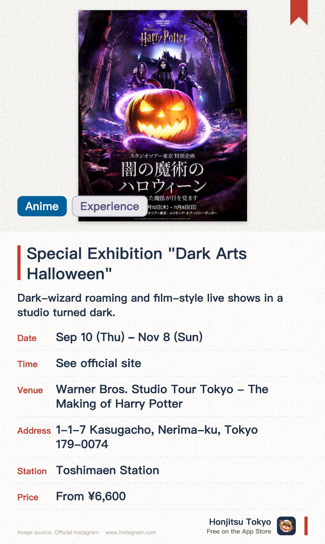 Special Exhibition "Dark Arts Halloween". 10 Sep–8 Nov · Warner Bros. Studio Tour Tokyo - The Making of Harry Potter. Dark-wizard roaming and film-style live shows in a studio turned dark.. Japan debut of a popular London event.