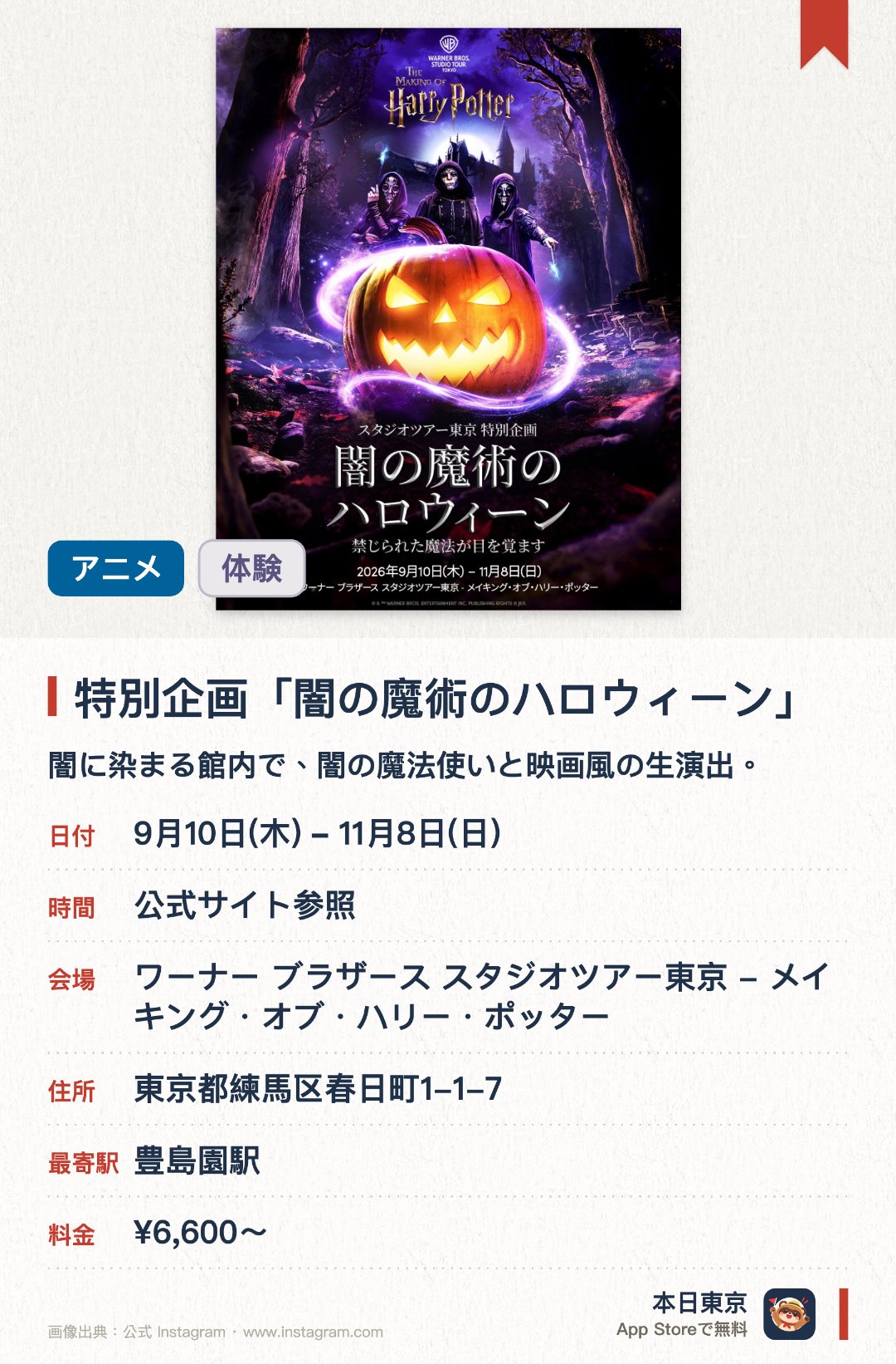 特別企画「闇の魔術のハロウィーン」。9月10日–11月8日 · ワーナー ブラザース スタジオツアー東京 - メイキング・オブ・ハリー・ポッター。闇に染まる館内で、闇の魔法使いと映画風の生演出。。日本初開催。ロンドン発の人気企画。