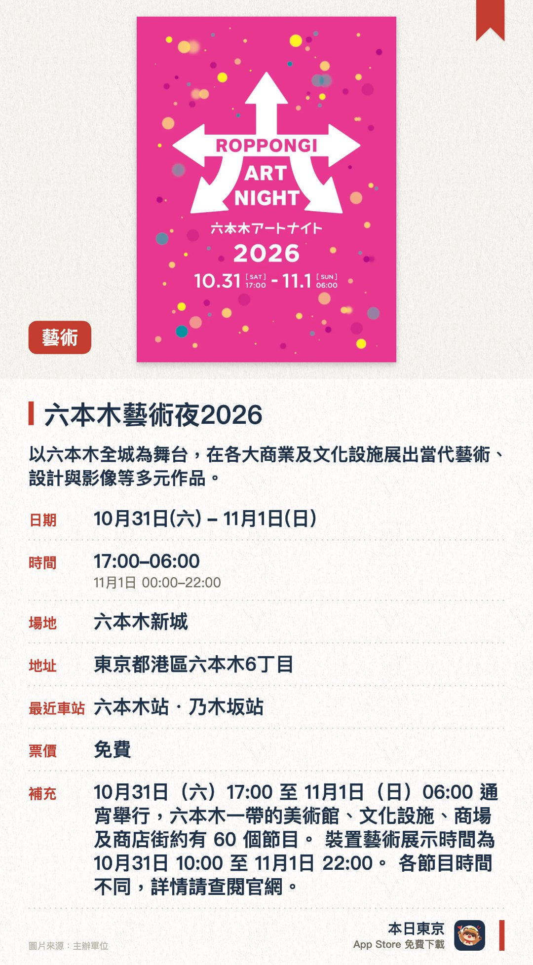 六本木藝術夜2026。指定日子 · 下一場 10月31日 · 六本木新城。以六本木全城為舞台，在各大商業及文化設施展出當代藝術、設計與影像等多元作品。融合音樂與現場表演，在城市街頭營造出充滿非日常感的藝術體驗