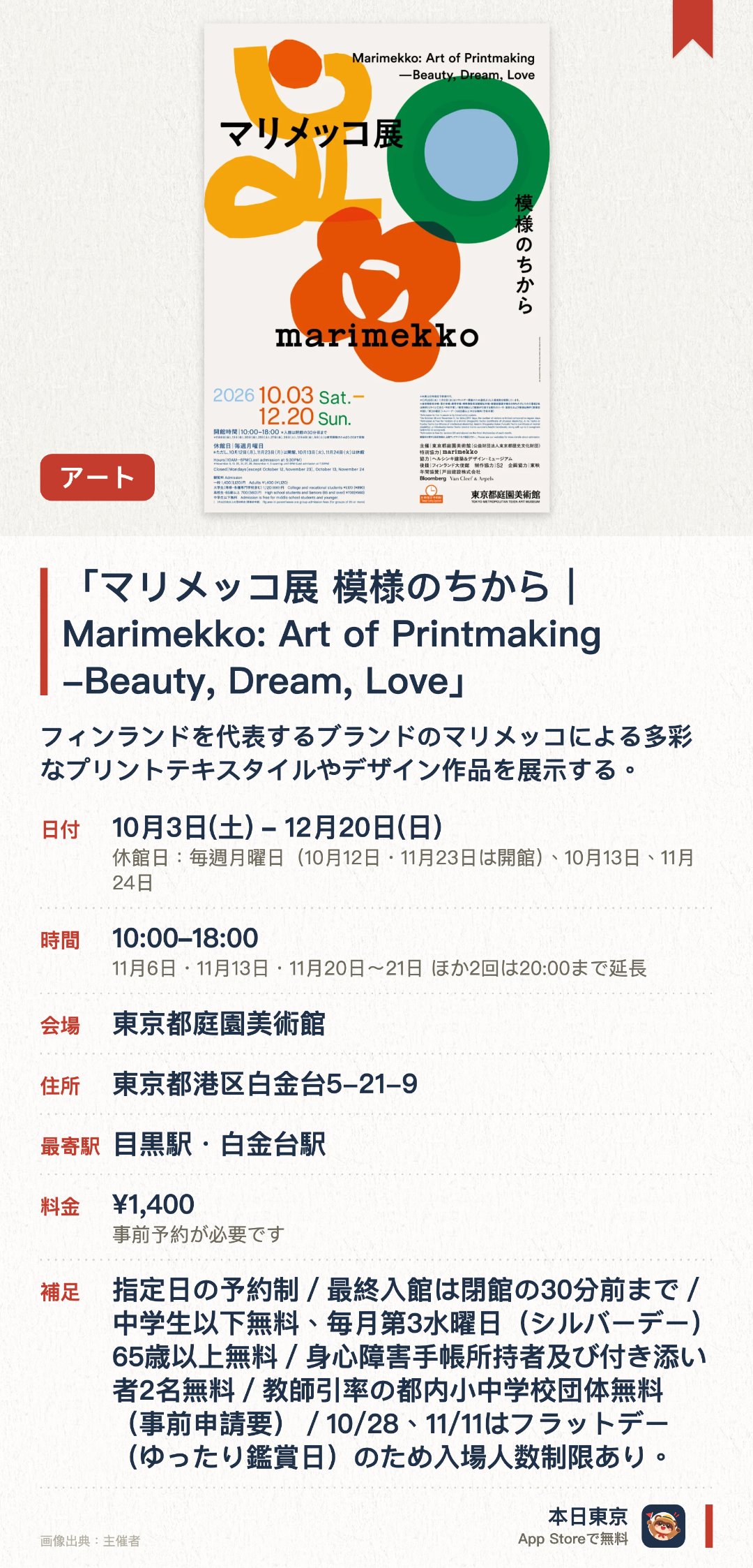 「マリメッコ展　模様のちから｜Marimekko: Art of Printmaking -Beauty, Dream, Love」。10月3日–12月20日 · 東京都庭園美術館。フィンランドを代表するブランドのマリメッコによる多彩なプリントテキスタイルやデザイン作品を展示する。北欧の豊かなライフスタイルと独自のテキスタイルアートが生み出す世界観を紹介する