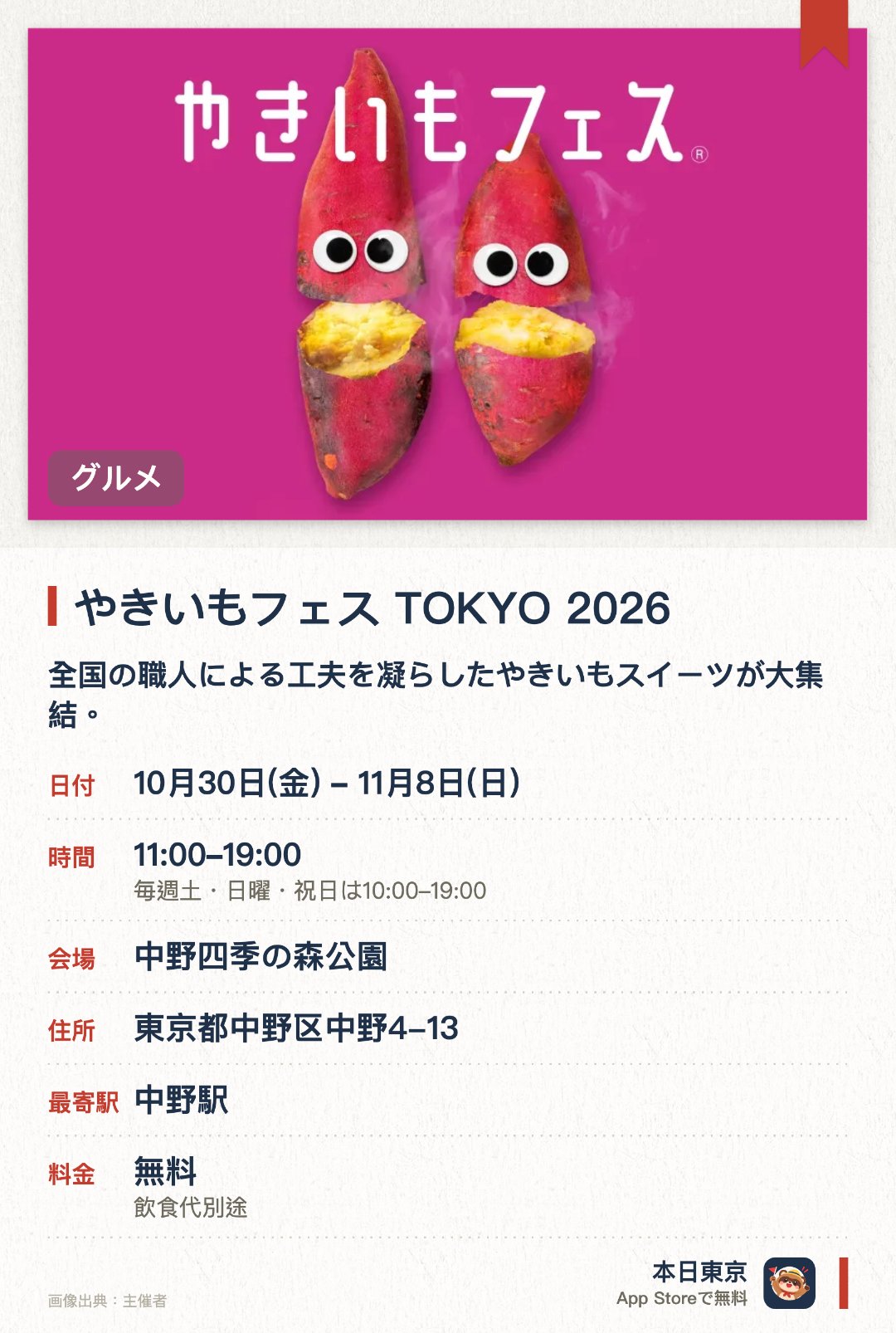 やきいもフェス TOKYO 2026。10月30日–11月8日 · 中野四季の森公園。全国の職人による工夫を凝らしたやきいもスイーツが大集結。。ブームを超えた日本の食文化としてのやきいも文化を世界へ発信。