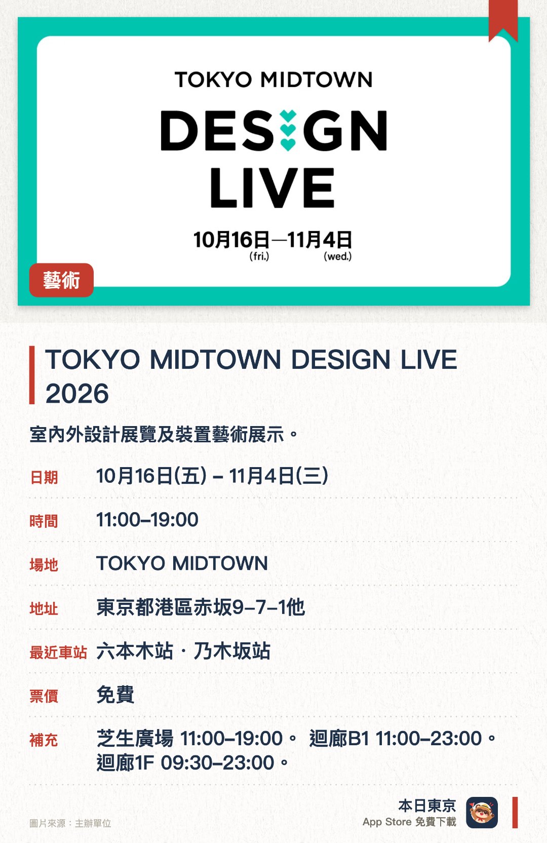 TOKYO MIDTOWN DESIGN LIVE 2026。10月16日–11月4日 · TOKYO MIDTOWN。室內外設計展覽及裝置藝術展示。。分三個場地同步進行，時間各異。
