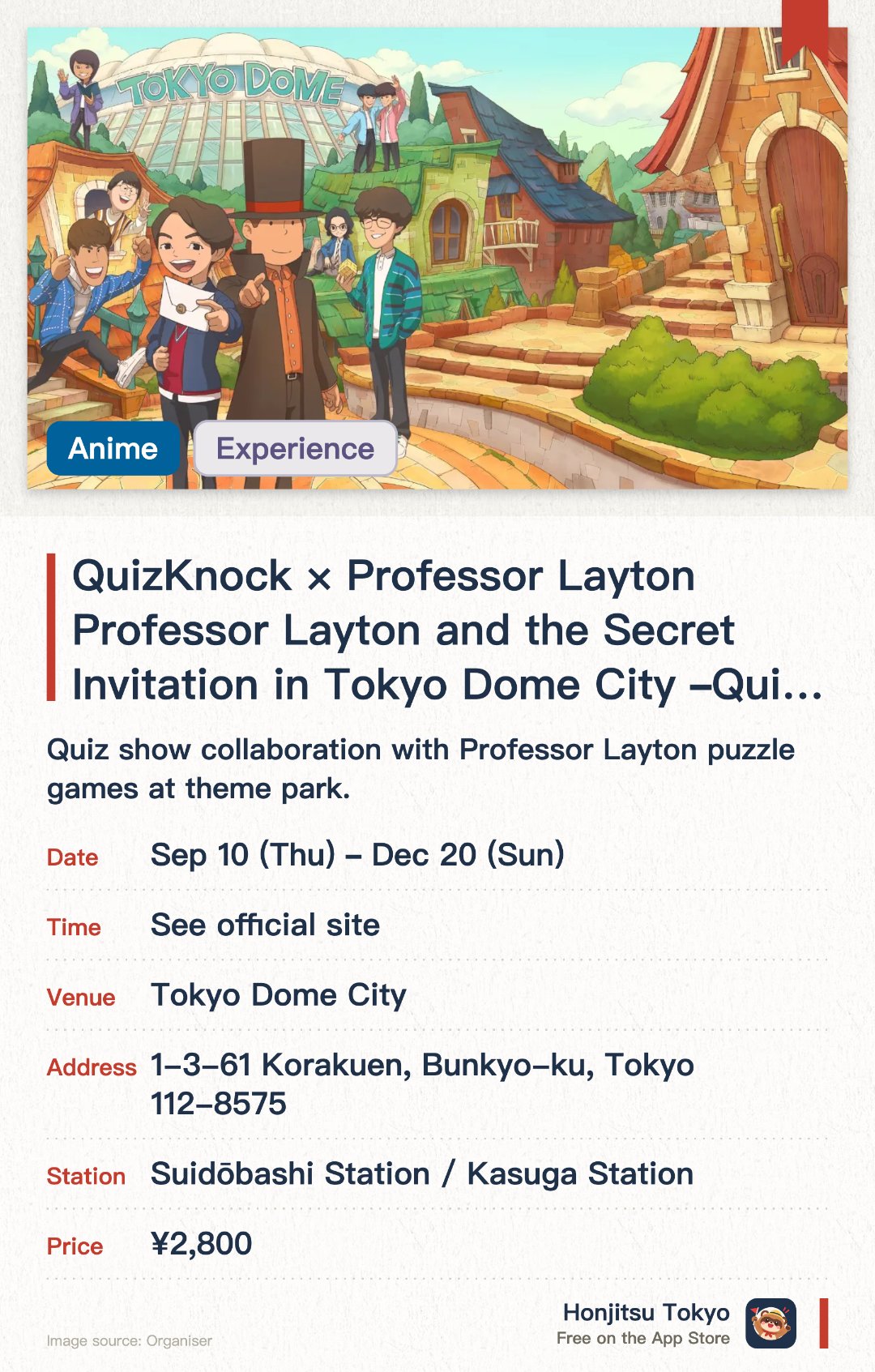 QuizKnock × Professor Layton Professor Layton and the Secret Invitation in Tokyo Dome City ~QuizKnock 10th Anniversary Project~. 10 Sep–20 Dec · Tokyo Dome City. Quiz show collaboration with Professor Layton puzzle games at theme park.. September-December 2026, for puzzle lovers and families.