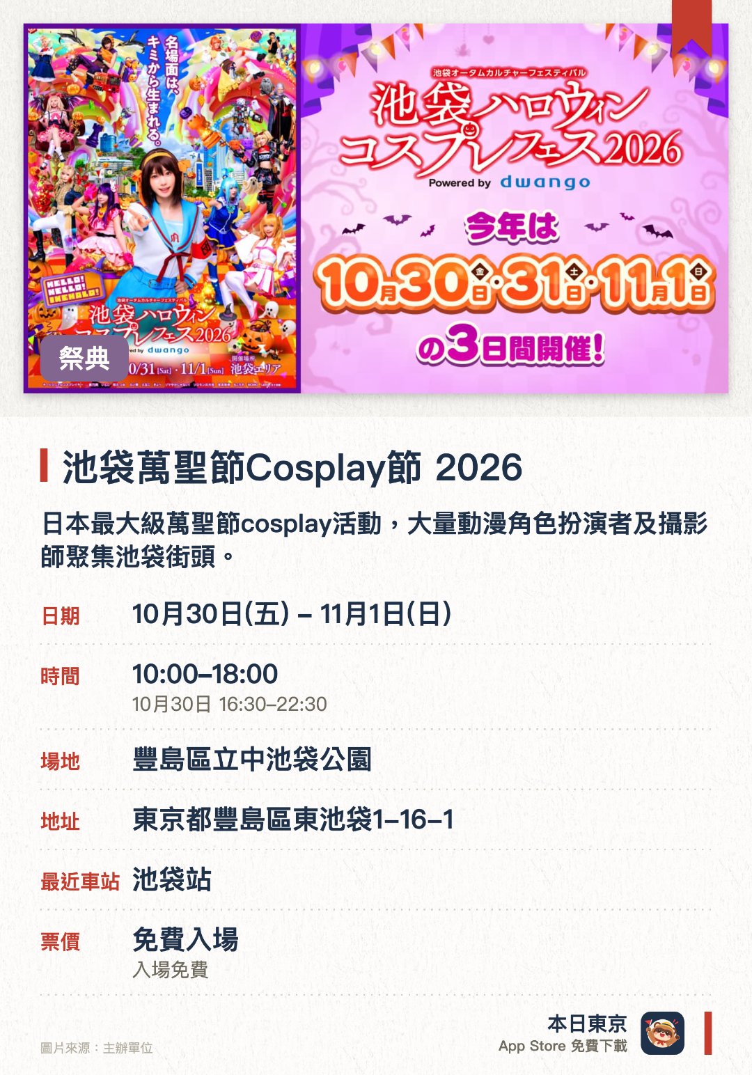 池袋萬聖節Cosplay節 2026。10月30日–11月1日 · 豐島區立中池袋公園。日本最大級萬聖節cosplay活動，大量動漫角色扮演者及攝影師聚集池袋街頭。設有舞台表演及巡遊等精彩環節，不扮裝的遊客也能一同觀賞與體驗