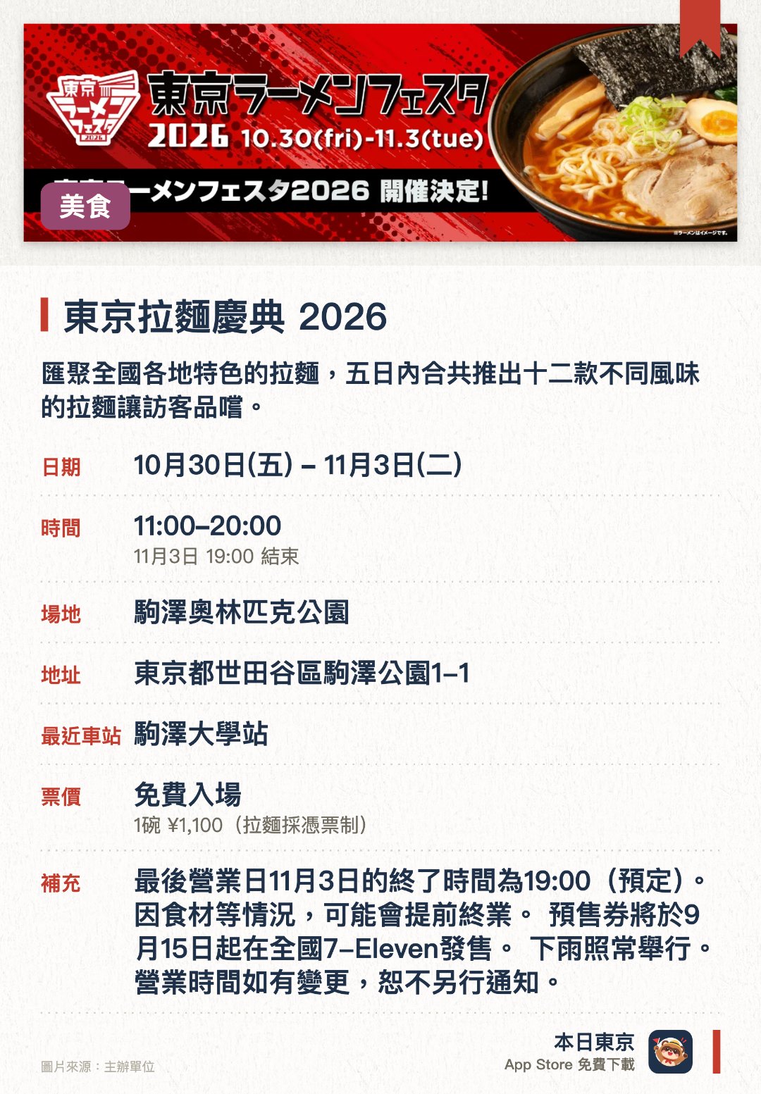 東京拉麵慶典 2026。指定日子 · 下一場 10月30日 · 駒澤奧林匹克公園。匯聚全國各地特色的拉麵，五日內合共推出十二款不同風味的拉麵讓訪客品嚐。。透過拉麵這種普及的美食，全面推廣日本的地區旅遊與飲食文化。