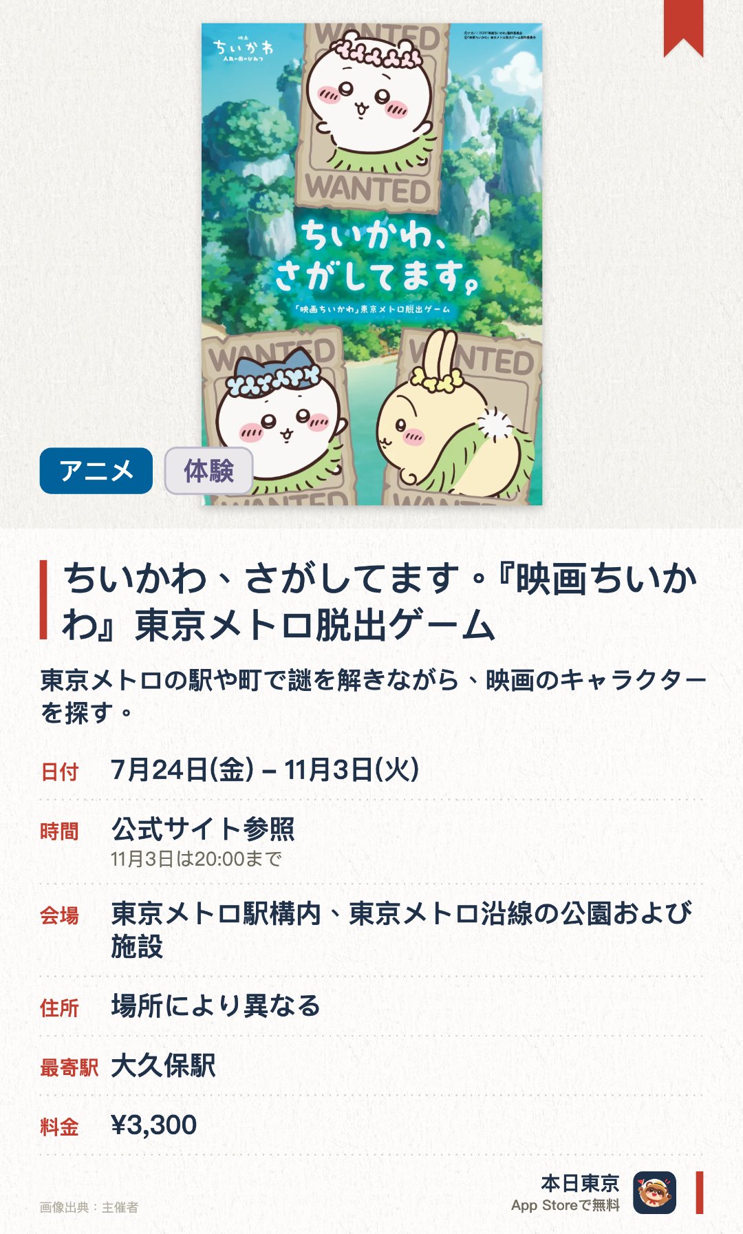 ちいかわ、さがしてます。『映画ちいかわ』東京メトロ脱出ゲーム。7月24日–11月3日 · 東京メトロ駅構内、東京メトロ沿線の公園および施設。東京メトロの駅や町で謎を解きながら、映画のキャラクターを探す。。専用キットの購入が必要。複数の駅が舞台。
