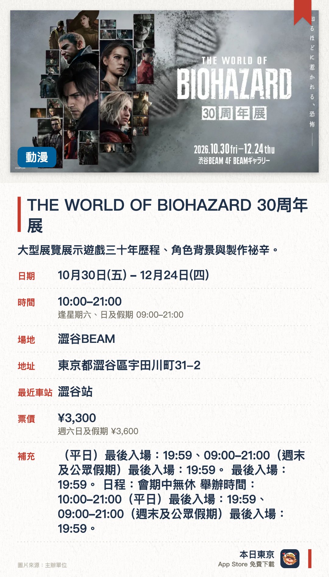 THE WORLD OF BIOHAZARD 30周年展。10月30日–12月24日 · 澀谷BEAM。大型展覽展示遊戲三十年歷程、角色背景與製作祕辛。。適合遊戲迷，深入認識系列故事、世界觀與人物設定。