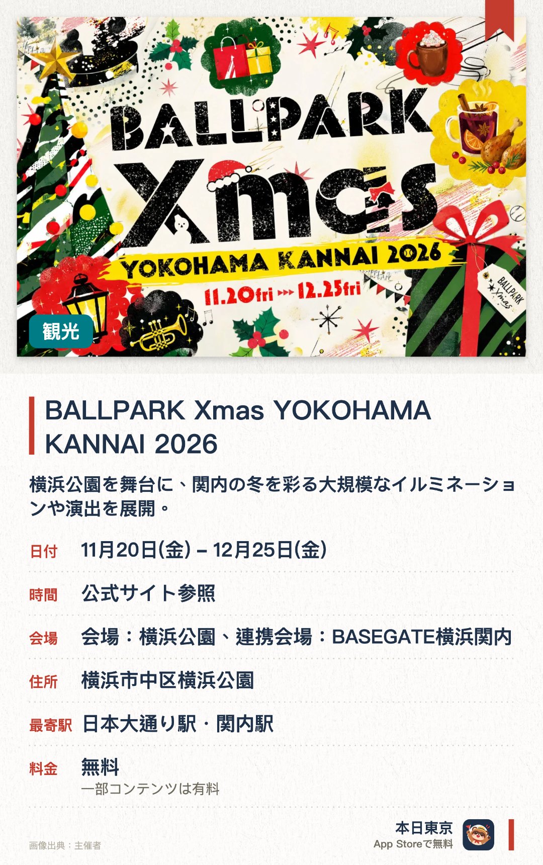 BALLPARK Xmas YOKOHAMA KANNAI 2026。11月20日–12月25日 · 会場：横浜公園、連携会場：BASEGATE横浜関内。横浜公園を舞台に、関内の冬を彩る大規模なイルミネーションや演出を展開。。「Highlight」をテーマに、昨年からさらに進化した冬の光の演出を楽しめる。
