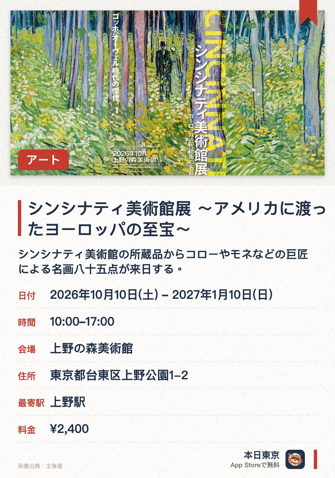 シンシナティ美術館展 ～アメリカに渡ったヨーロッパの至宝～。2026年10月10日–2027年1月10日 · 上野の森美術館。シンシナティ美術館の所蔵品からコローやモネなどの巨匠による名画八十五点が来日する。大部分作品為首次在日本公開展出，沿著美術史脈絡欣賞珍貴油畫