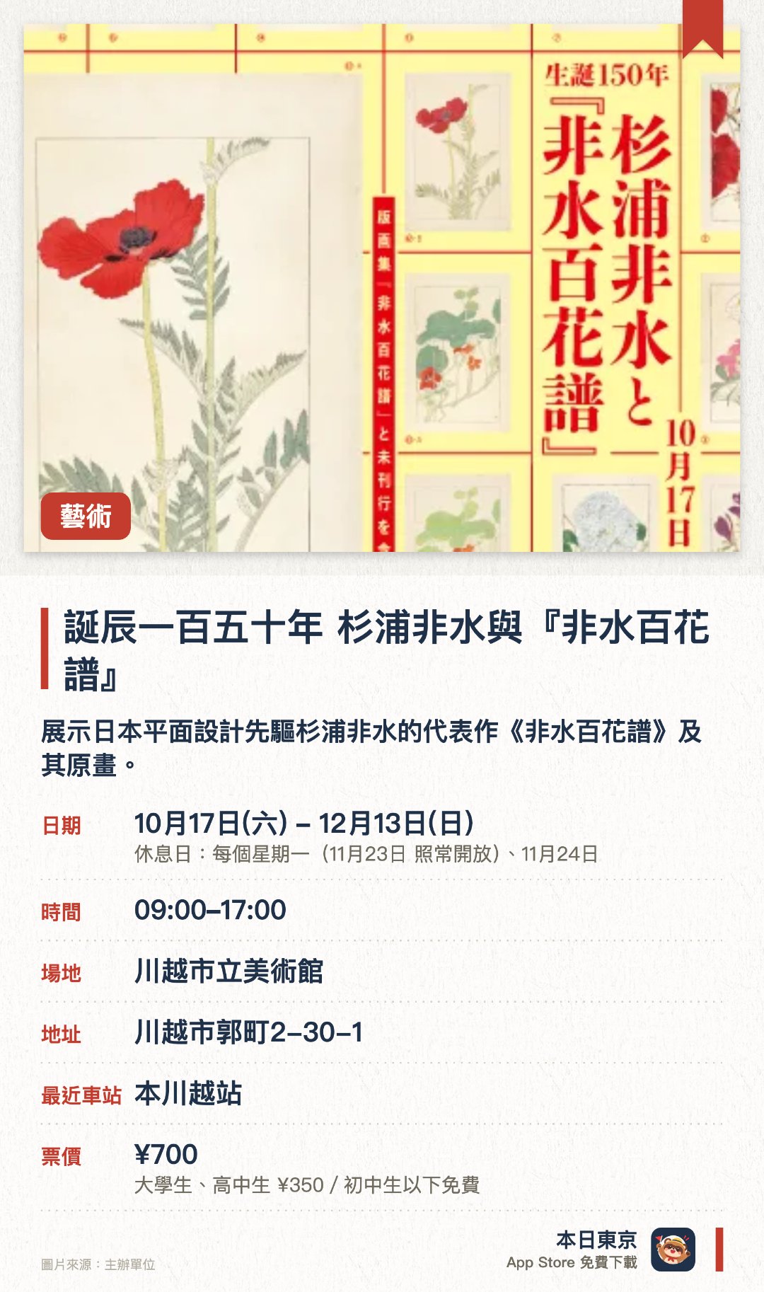 誕辰一百五十年 杉浦非水與『非水百花譜』。10月17日–12月13日 · 川越市立美術館。展示日本平面設計先驅杉浦非水的代表作《非水百花譜》及其原畫。同場展出未曾版畫化的原畫及獨特的「燈影式寫生圖」，剖析其創作過程