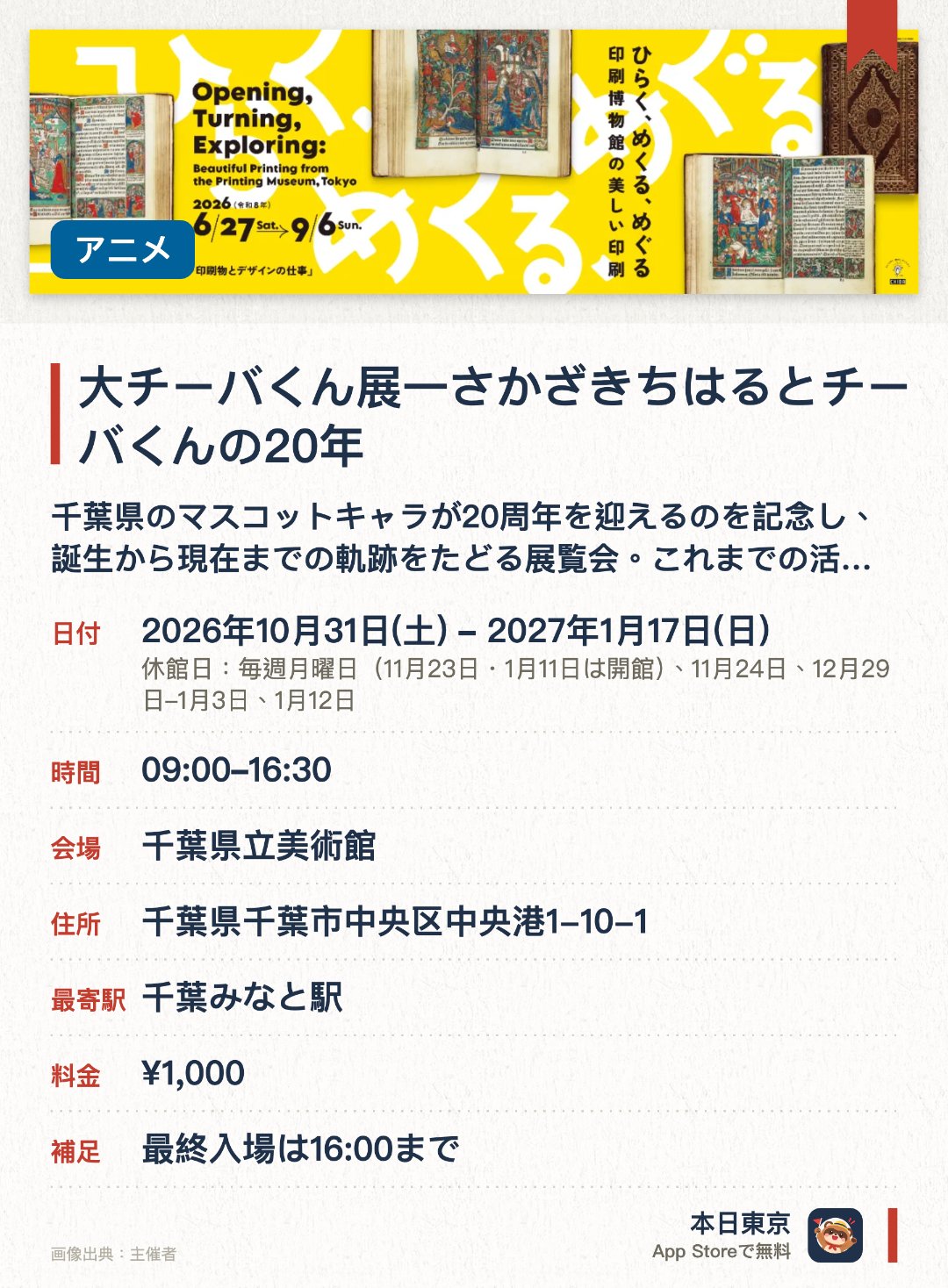 大チーバくん展一さかざきちはるとチーバくんの20年。2026年10月31日–2027年1月17日 · 千葉県立美術館。千葉県のマスコットキャラが20周年を迎えるのを記念し、誕生から現在までの軌跡をたどる展覧会。これまでの活動記録や関連グッズ、作者による新作も展示される。