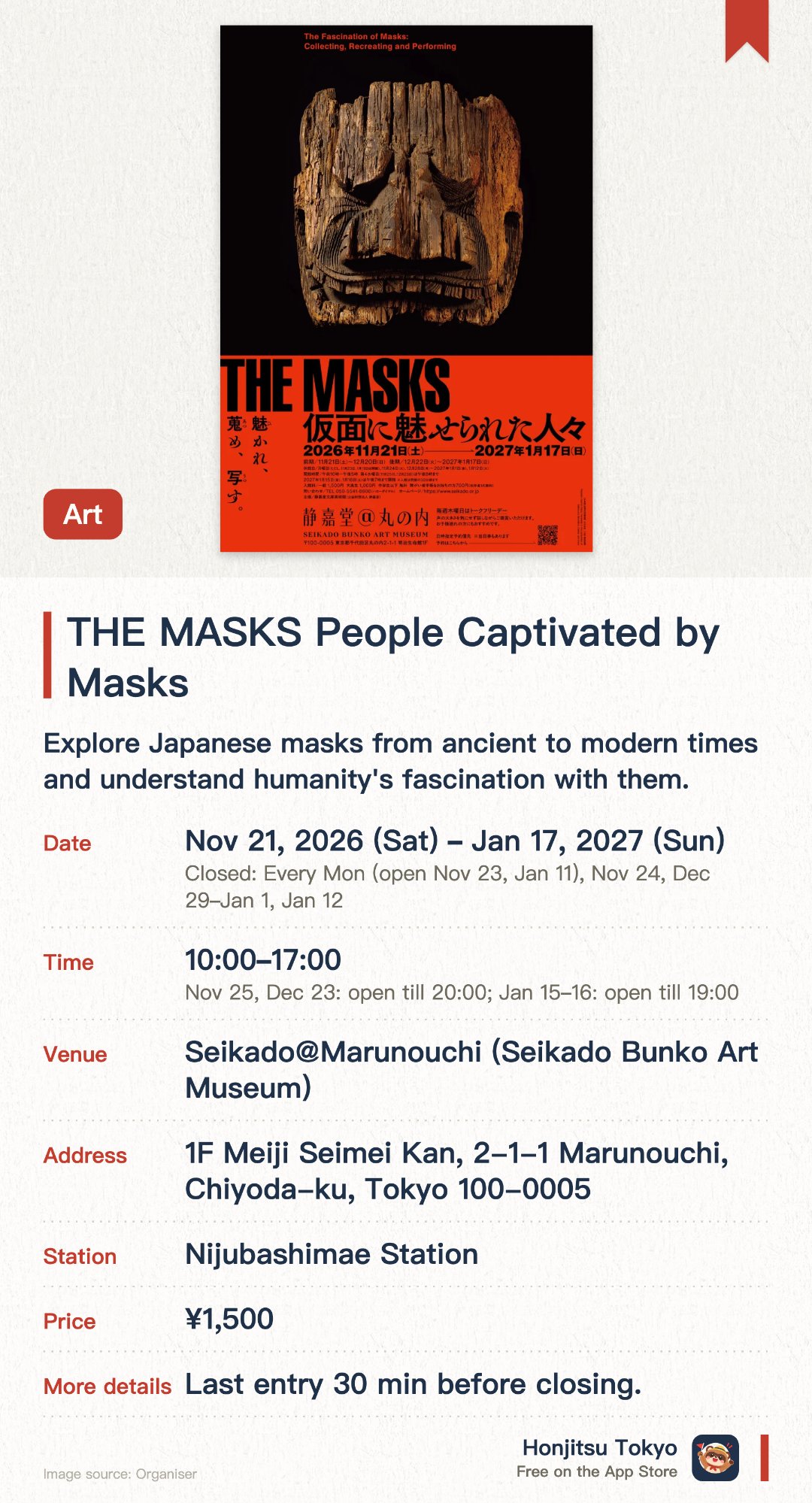 THE MASKS People Captivated by Masks. 21 Nov 2026–17 Jan 2027 · Seikado@Marunouchi (Seikado Bunko Art Museum). Explore Japanese masks from ancient to modern times and understand humanity's fascination with them.. Exhibits include kabuki mask reproductions, wooden demon masks, and noh theatre masks from different periods.