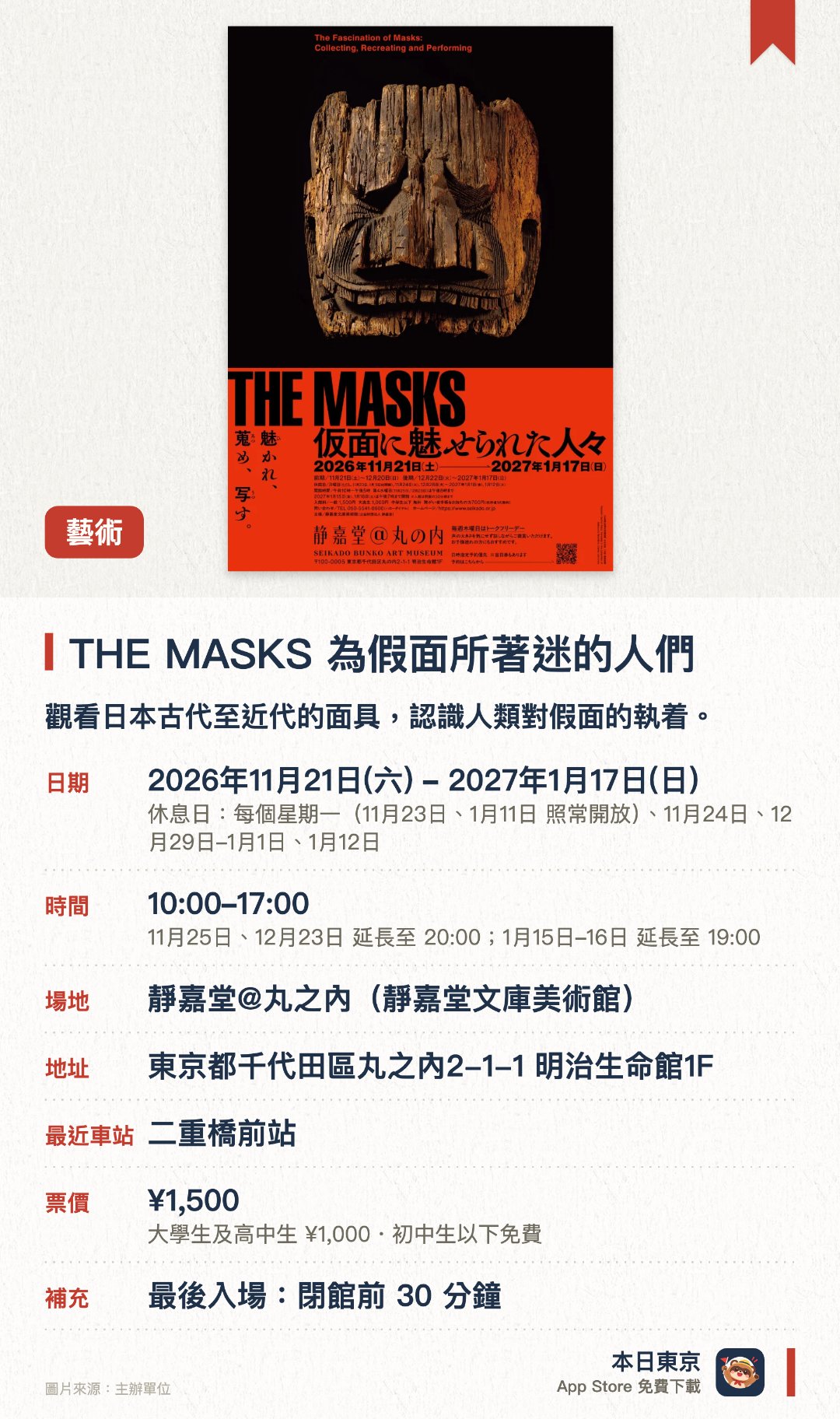 THE MASKS 為假面所著迷的人們。2026年11月21日–2027年1月17日 · 靜嘉堂@丸之內(靜嘉堂文庫美術館)。觀看日本古代至近代的面具，認識人類對假面的執着。。展出包括歌舞伎面具模製品、木鬼面、能劇面具等珍藏。