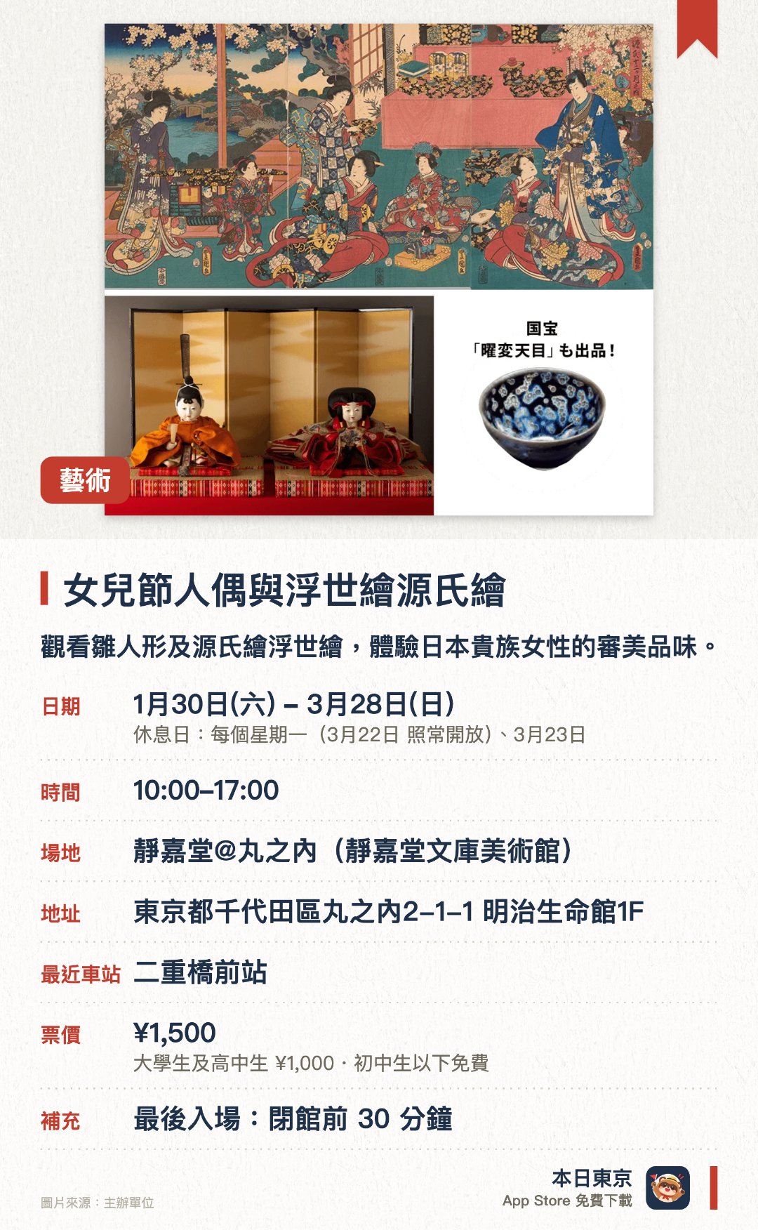 女兒節人偶與浮世繪源氏繪。1月30日–3月28日 · 靜嘉堂@丸之內(靜嘉堂文庫美術館)。觀看雛人形及源氏繪浮世繪，體驗日本貴族女性的審美品味。。首次公開岩﨑彌之助夫人的珍藏錦繪，展品由特別訂製的雛人偶及浮世繪組成。