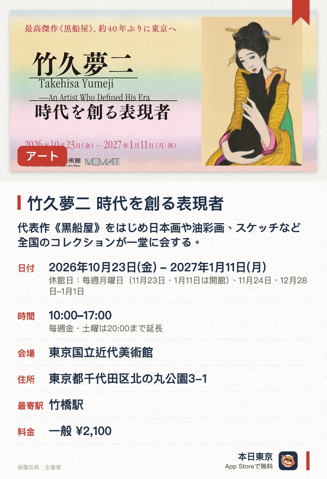竹久夢二　時代を創る表現者。2026年10月23日–2027年1月11日 · 東京国立近代美術館。代表作《黒船屋》をはじめ日本画や油彩画、スケッチなど全国のコレクションが一堂に会する。絵画から日用品のデザインまで多岐にわたる創作活動を通じて大正ロマンを象徴する表現者の全貌に迫る