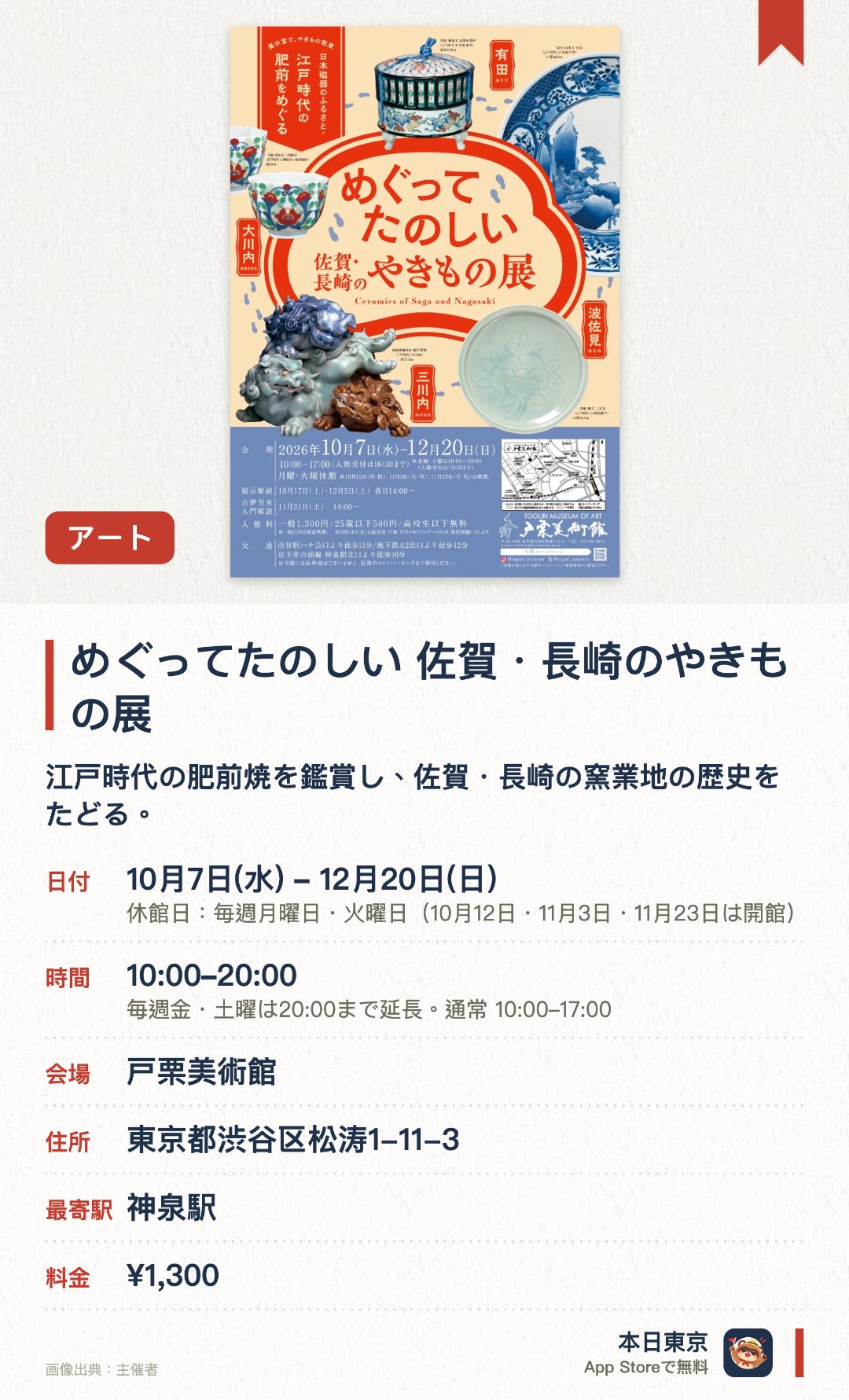 めぐってたのしい 佐賀・長崎のやきもの展。10月7日–12月20日 · 戸栗美術館。江戸時代の肥前焼を鑑賞し、佐賀・長崎の窯業地の歴史をたどる。。展示室は有田と大川内など五地域に分かれ、約80点の磁器が地理的配置で並ぶ。