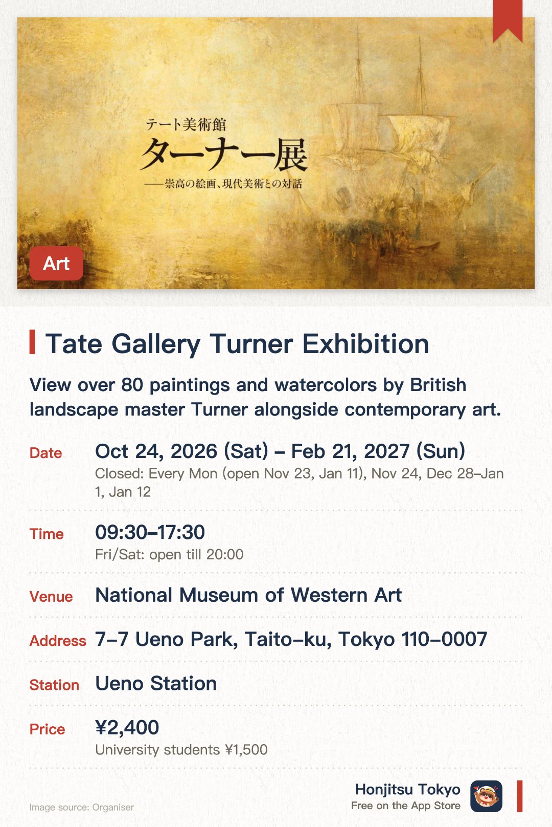 Tate Gallery Turner Exhibition. 24 Oct 2026–21 Feb 2027 · National Museum of Western Art. View over 80 paintings and watercolors by British landscape master Turner alongside contemporary art.. Large-scale exhibition running October 2026 to February 2027 at National Museum of Western Art, Tokyo.