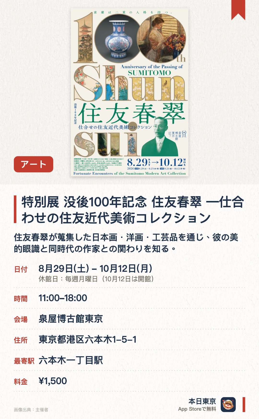 特別展 没後100年記念 住友春翠 ―仕合わせの住友近代美術コレクション。8月29日–10月12日 · 泉屋博古館東京。住友春翠が蒐集した日本画・洋画・工芸品を通じ、彼の美的眼識と同時代の作家との関わりを知る。