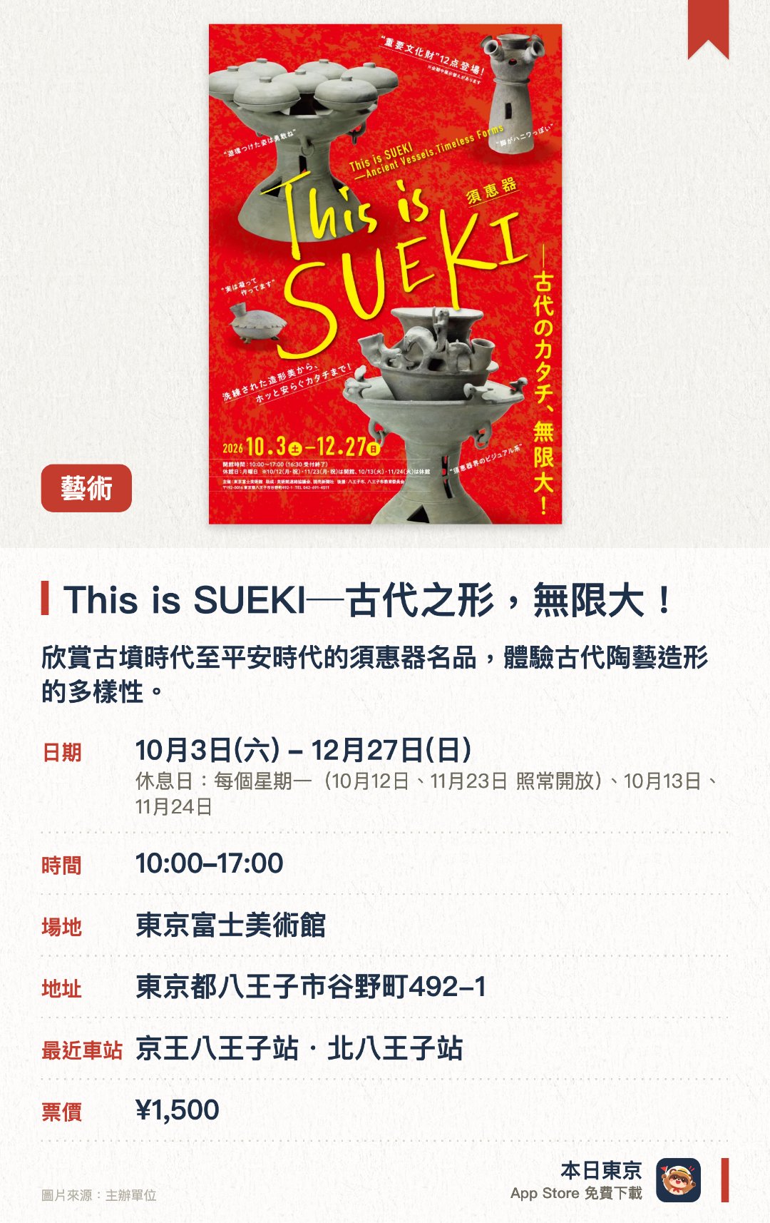 This is SUEKI─古代之形，無限大！。10月3日–12月27日 · 東京富士美術館。欣賞古墳時代至平安時代的須惠器名品，體驗古代陶藝造形的多樣性。