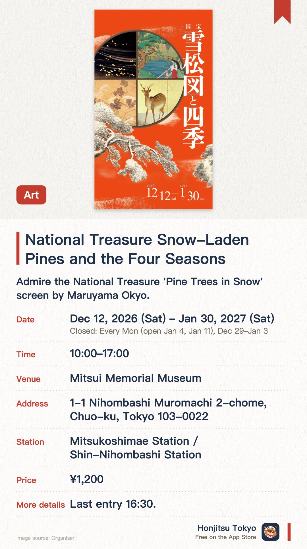 National Treasure Snow-Laden Pines and the Four Seasons. 12 Dec 2026–30 Jan 2027 · Mitsui Memorial Museum. Admire the National Treasure 'Pine Trees in Snow' screen by Maruyama Okyo. Explore Japanese and East Asian seasonal artworks and Important Cultural Properties. Experience traditional aesthetics through a curated selection of fine art and crafts