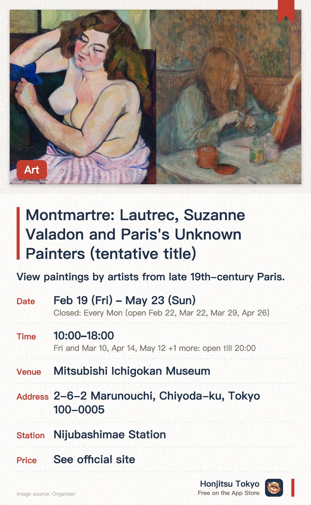 Montmartre: Lautrec, Suzanne Valadon and Paris's Unknown Painters (tentative title). 19 Feb–23 May · Mitsubishi Ichigokan Museum. View paintings by artists from late 19th-century Paris.. 5-minute walk from Tokyo Station in a restored historic 1894 building.