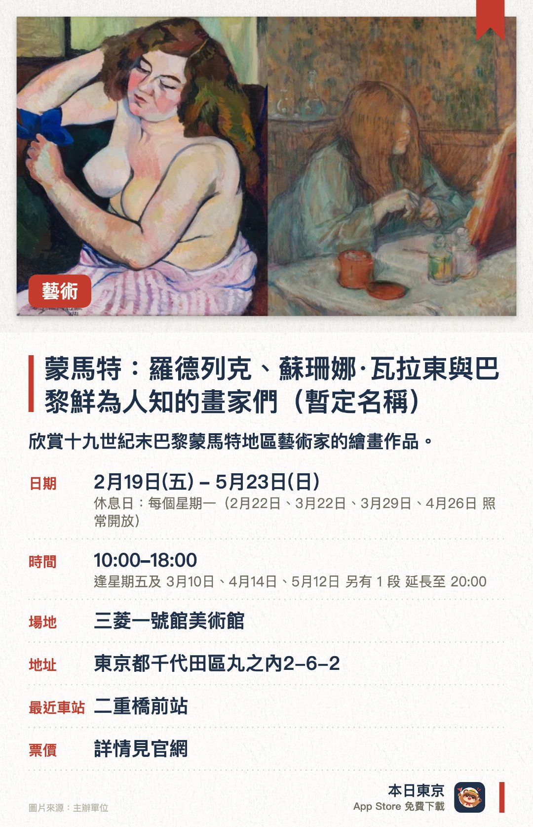 蒙馬特：羅德列克、蘇珊娜·瓦拉東與巴黎鮮為人知的畫家們（暫定名稱）。2月19日–5月23日 · 三菱一號館美術館。欣賞十九世紀末巴黎蒙馬特地區藝術家的繪畫作品。。位於東京站步行五分鐘，展館為復原自1894年的歷史建築。