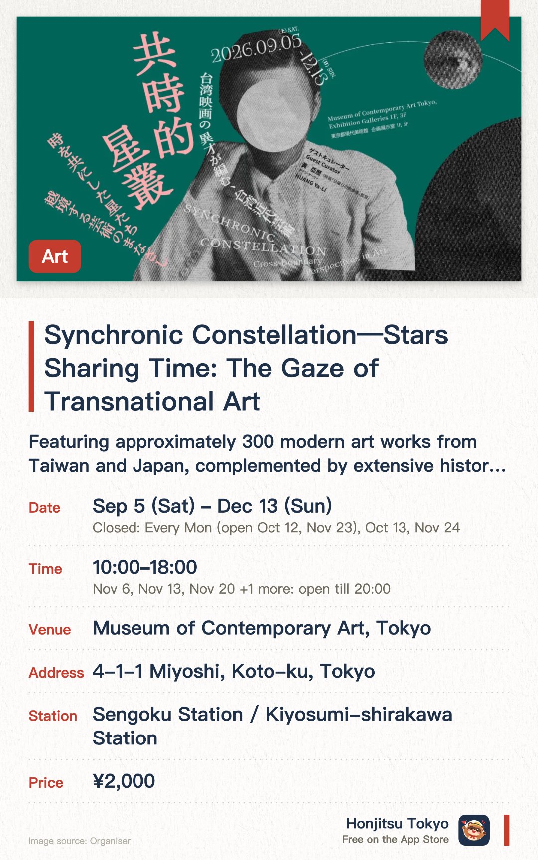 Synchronic Constellation—Stars Sharing Time: The Gaze of Transnational Art. 5 Sep–13 Dec · Museum of Contemporary Art, Tokyo. Featuring approximately 300 modern art works from Taiwan and Japan, complemented by extensive historical archives. Interweaving cross-disciplinary materials such as art, literature, music, and theater through a film director's curatorial approach. Creating an immersive, three-dimensional exhibition space combining projection mapping and unique spatial design