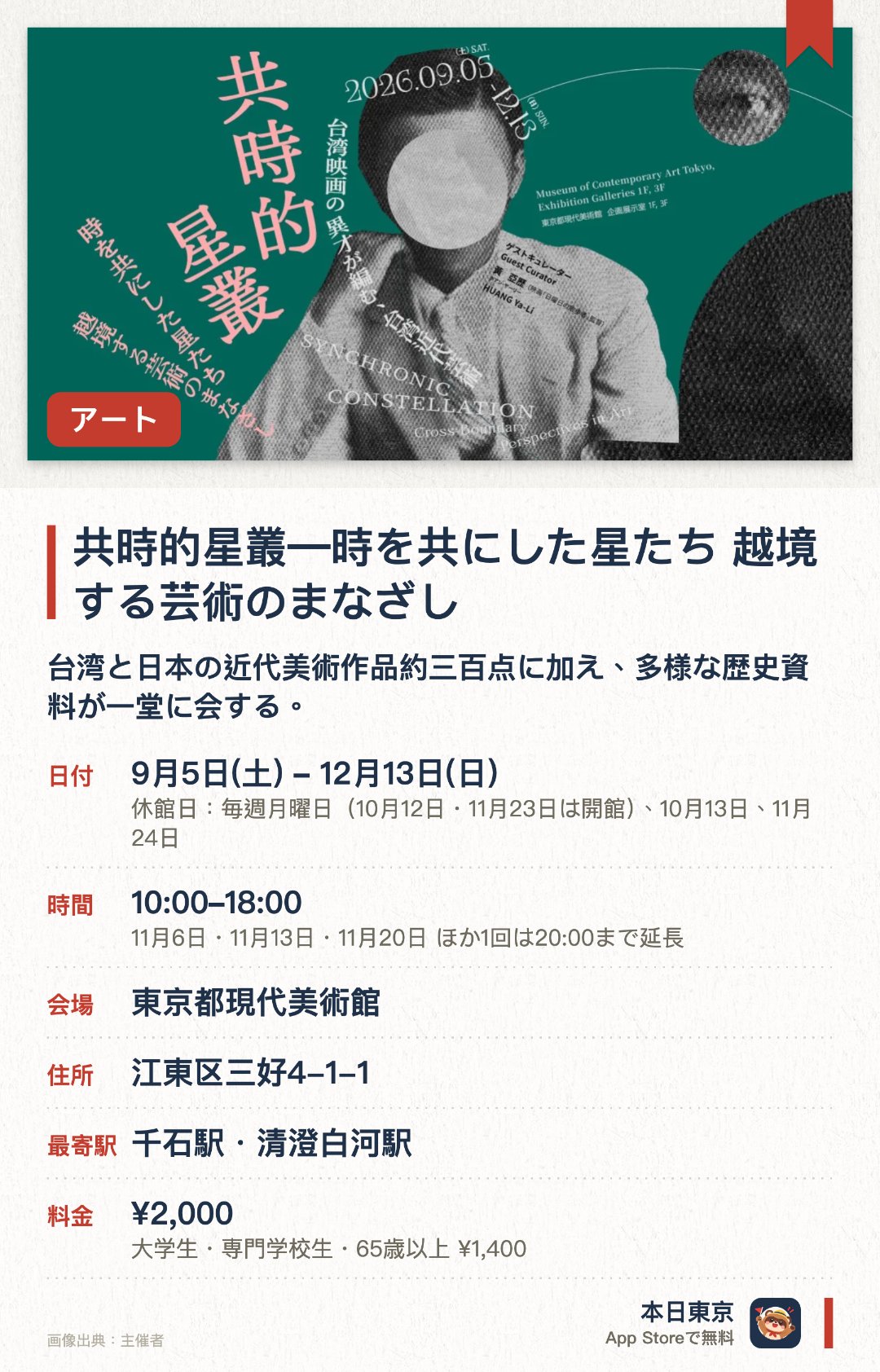 共時的星叢―時を共にした星たち　越境する芸術のまなざし。9月5日–12月13日 · 東京都現代美術館。台湾と日本の近代美術作品約三百点に加え、多様な歴史資料が一堂に会する。映画監督のキュレーションにより、美術や文学、音楽などの分野を横断した資料をモンタージュ状に展開する。映像や反射素材、迷宮のような動線を用いた空間で、鑑賞者も交えた多層的な関係性を生み出す
