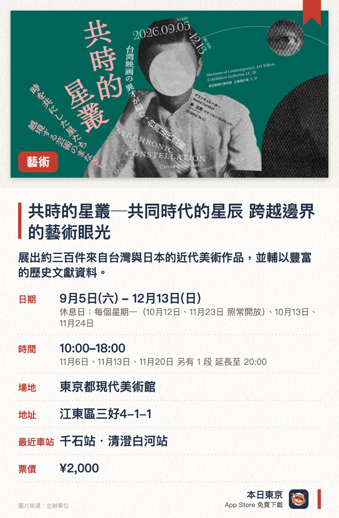 共時的星叢─共同時代的星辰　跨越邊界的藝術眼光。9月5日–12月13日 · 東京都現代美術館。展出約三百件來自台灣與日本的近代美術作品，並輔以豐富的歷史文獻資料。透過電影導演的策展手法，將美術、文學、音樂與劇場等跨領域資料交織呈現。結合影像投影與獨特動線設計，打造出讓觀賞者沉浸其中的立體展示空間
