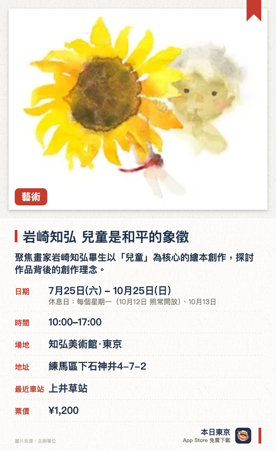 岩崎知弘　兒童是和平的象徵。7月25日–10月25日 · 知弘美術館·東京。聚焦畫家岩崎知弘畢生以「兒童」為核心的繪本創作，探討作品背後的創作理念。透過展出多幅描繪不同兒童姿態的畫作，引導參觀者深思和平的真諦