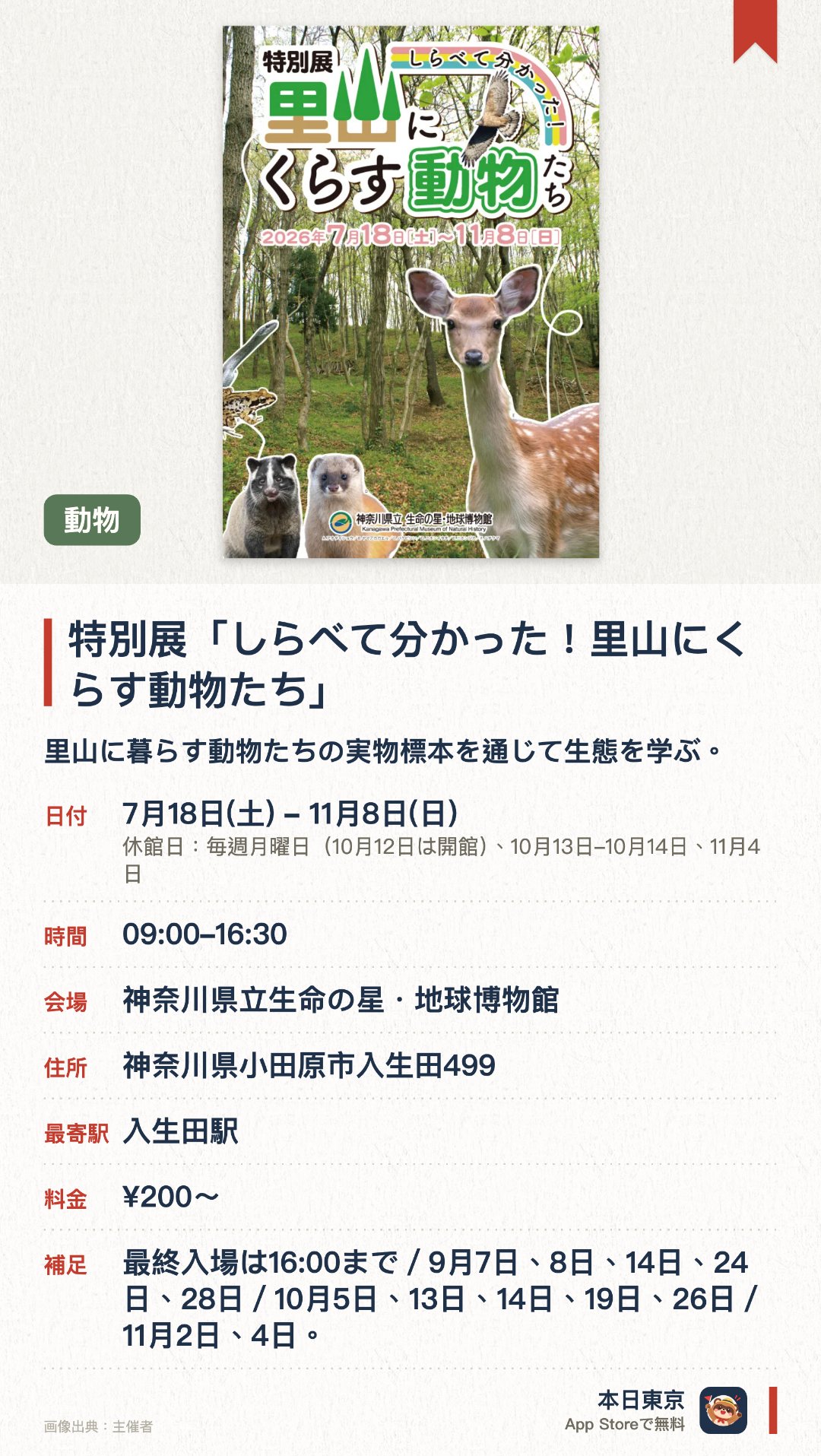 特別展「しらべて分かった！里山にくらす動物たち」。7月18日–11月8日 · 神奈川県立生命の星・地球博物館。里山に暮らす動物たちの実物標本を通じて生態を学ぶ。。昆虫から大型動物まで標本を展示。