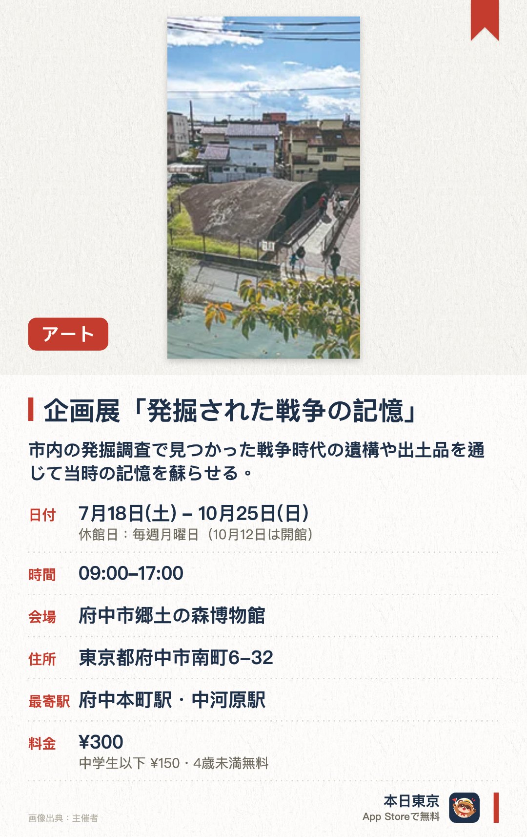 企画展「発掘された戦争の記憶」。7月18日–10月25日 · 府中市郷土の森博物館。市内の発掘調査で見つかった戦争時代の遺構や出土品を通じて当時の記憶を蘇らせる。戦闘機を隠すための防空壕である掩体壕の観察を入口に戦争中の暮らしや歴史を紹介する