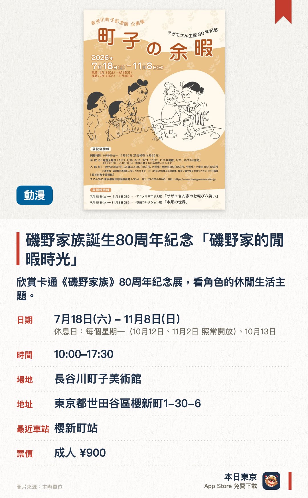 磯野家族誕生八十周年紀念「磯野家的閒暇時光」。7月18日–11月8日 · 長谷川町子美術館。欣賞卡通《磯野家族》八十周年紀念展，看角色的休閒生活主題。。逢周一休館，7月21日、10月13日休館，9月7日至14日全館休館。