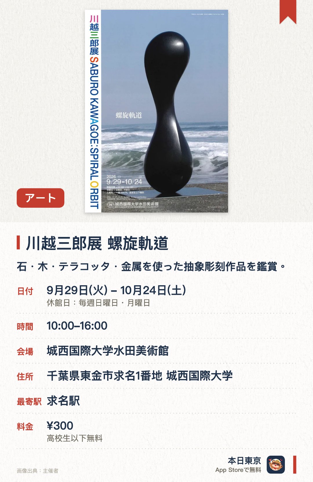 川越三郎展　螺旋軌道。9月29日–10月24日 · 城西国際大学水田美術館。石・木・テラコッタ・金属を使った抽象彫刻作品を鑑賞。。10月3日午後2時に作家によるギャラリートークあり（申込不要）。