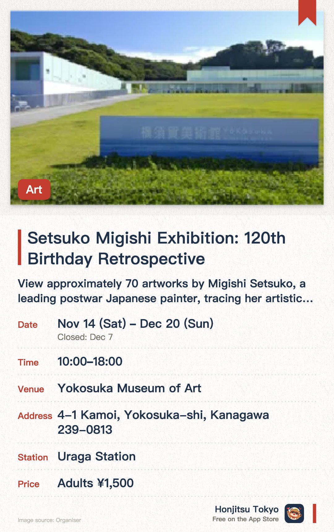 Setsuko Migishi Exhibition: 120th Birthday Retrospective. 14 Nov–20 Dec · Yokosuka Museum of Art. View approximately 70 artworks by Migishi Setsuko, a leading postwar Japanese painter, tracing her artistic development across her lifetime.. Museum collection and Taniuchi Rokuro Hall also accessible with exhibition ticket.