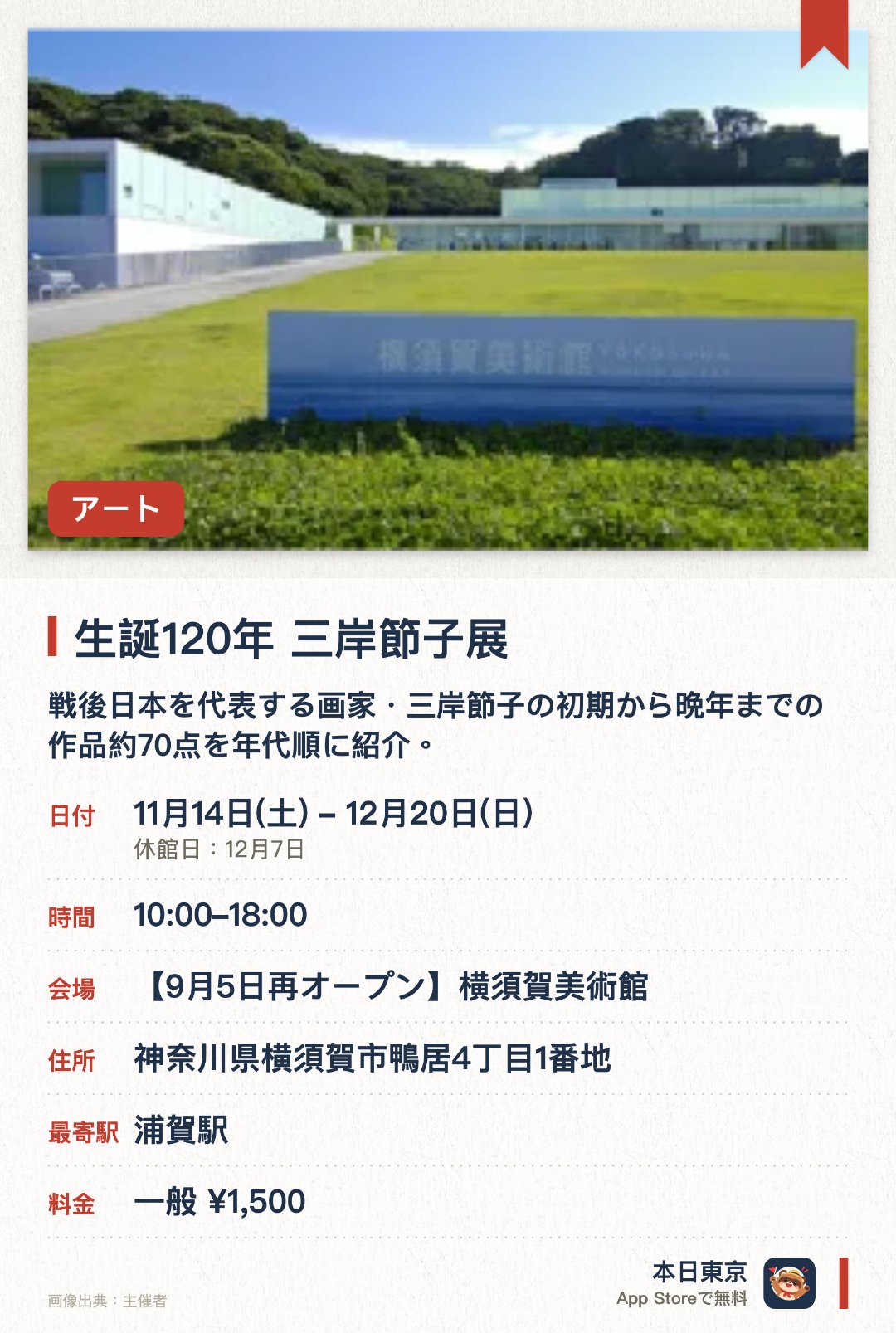 生誕120年 三岸節子展。11月14日–12月20日 · 横須賀美術館。戦後日本を代表する画家・三岸節子の初期から晩年までの作品約70点を年代順に紹介。。展覧会観覧で、所蔵品展と谷内六郎館もあわせて鑑賞可能。
