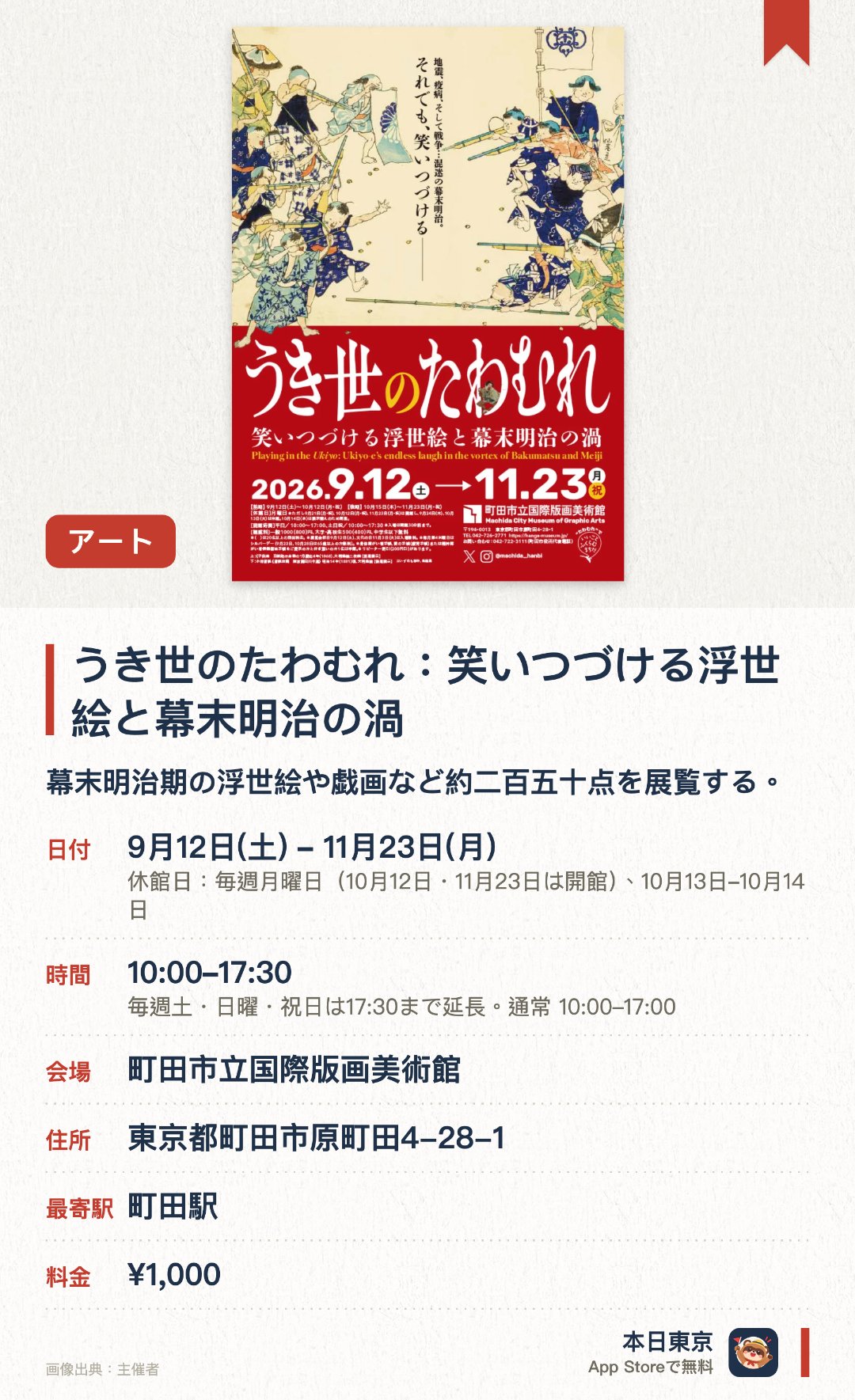 うき世のたわむれ：笑いつづける浮世絵と幕末明治の渦。9月12日–11月23日 · 町田市立国際版画美術館。幕末明治期の浮世絵や戯画など約二百五十点を展覧する。歌川広重や歌川国芳らの風刺画を通じて混乱の時代における笑いの表現に触れる