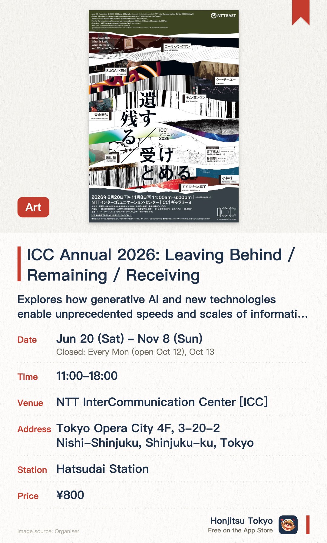 ICC Annual 2026: Leaving Behind / Remaining / Receiving. 20 Jun–8 Nov · NTT InterCommunication Center [ICC]. Explores how generative AI and new technologies enable unprecedented speeds and scales of information flow. Examines how modern algorithms select and reorganize the media content we consume daily