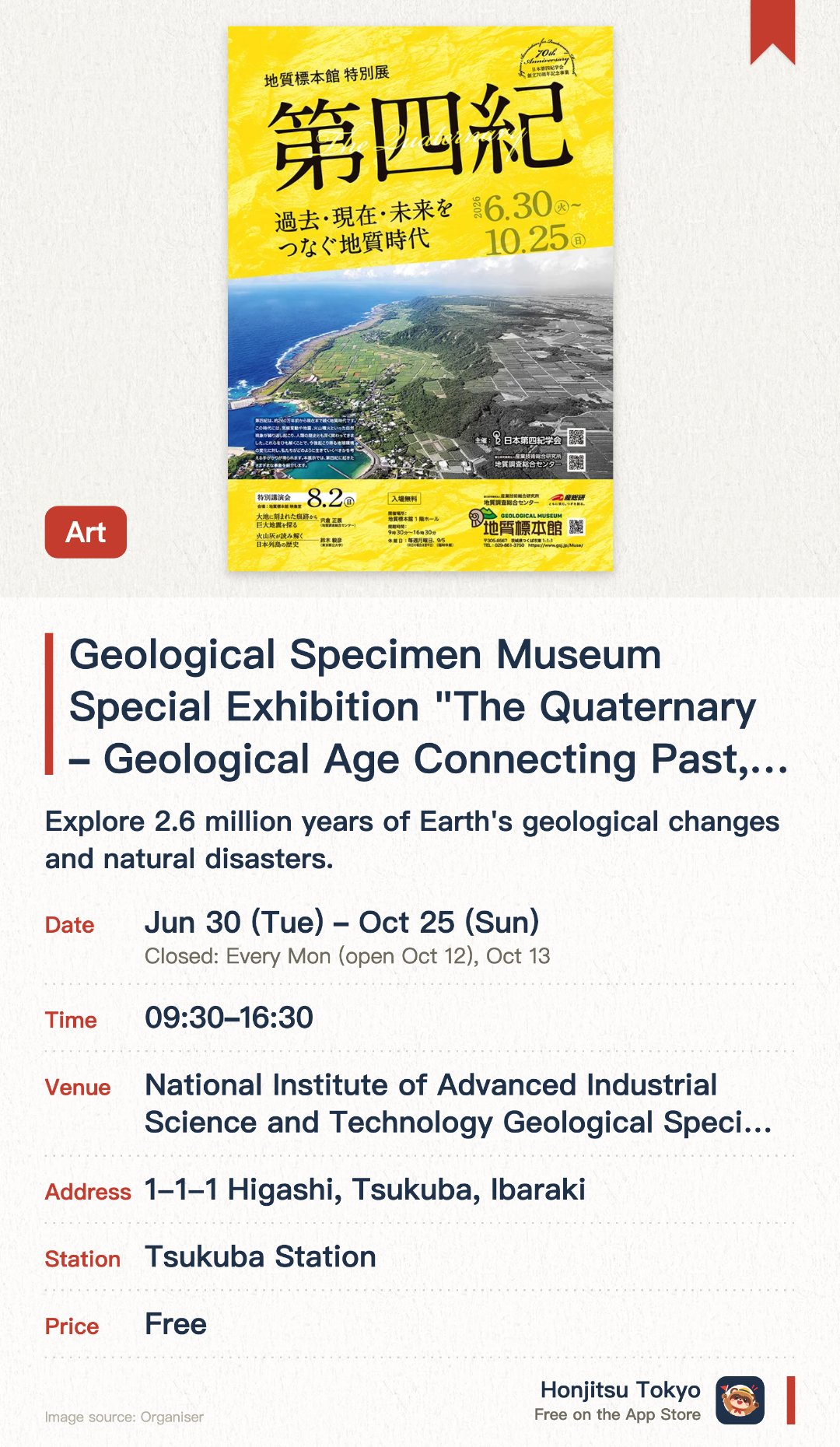 Geological Specimen Museum Special Exhibition "The Quaternary ー Geological Age Connecting Past, Present, and Future ー". 30 Jun–25 Oct · National Institute of Advanced Industrial Science and Technology Geological Specimen Museum 1F Hall. Explore 2.6 million years of Earth's geological changes and natural disasters.. Opens 9:30am; lecture held Aug 2; ideal for geology enthusiasts.
