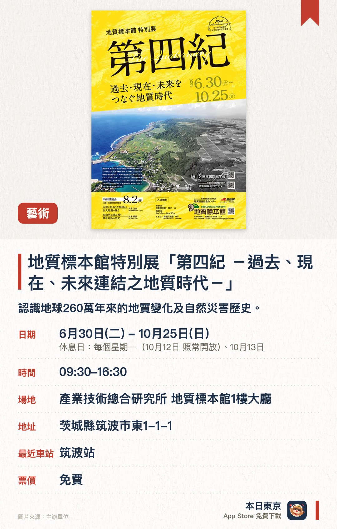 地質標本館特別展「第四紀　－過去、現在、未來連結之地質時代－」。6月30日–10月25日 · 產業技術總合研究所 地質標本館1樓大廳。認識地球260萬年來的地質變化及自然災害歷史。。8月2日設講座，適合對地球科學感興趣的遊客。