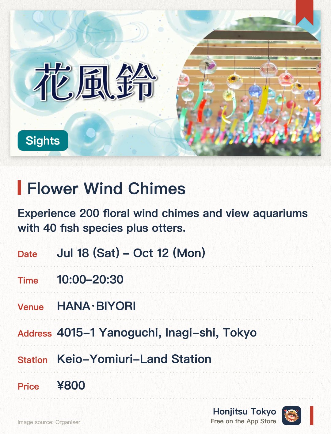 Flower Wind Chimes. 18 Jul–12 Oct · HANA·BIYORI. Experience 200 floral wind chimes and view aquariums with 40 fish species plus otters.