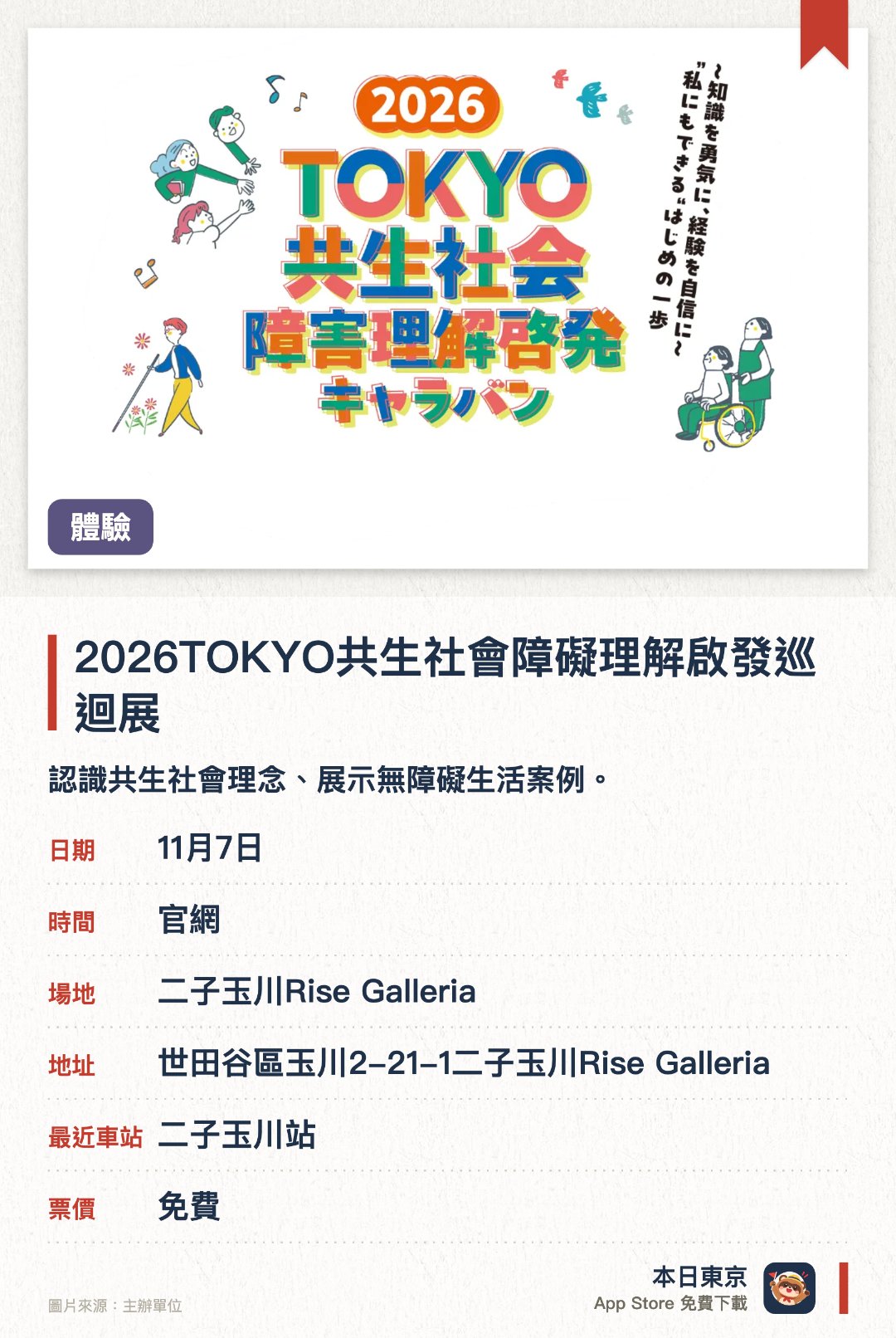 2026TOKYO共生社會障礙理解啟發巡迴展。指定日子 · 下一場 11月7日 · 二子玉川Rise Galleria。認識共生社會理念、展示無障礙生活案例。。巡迴展覽，會移師不同場地。