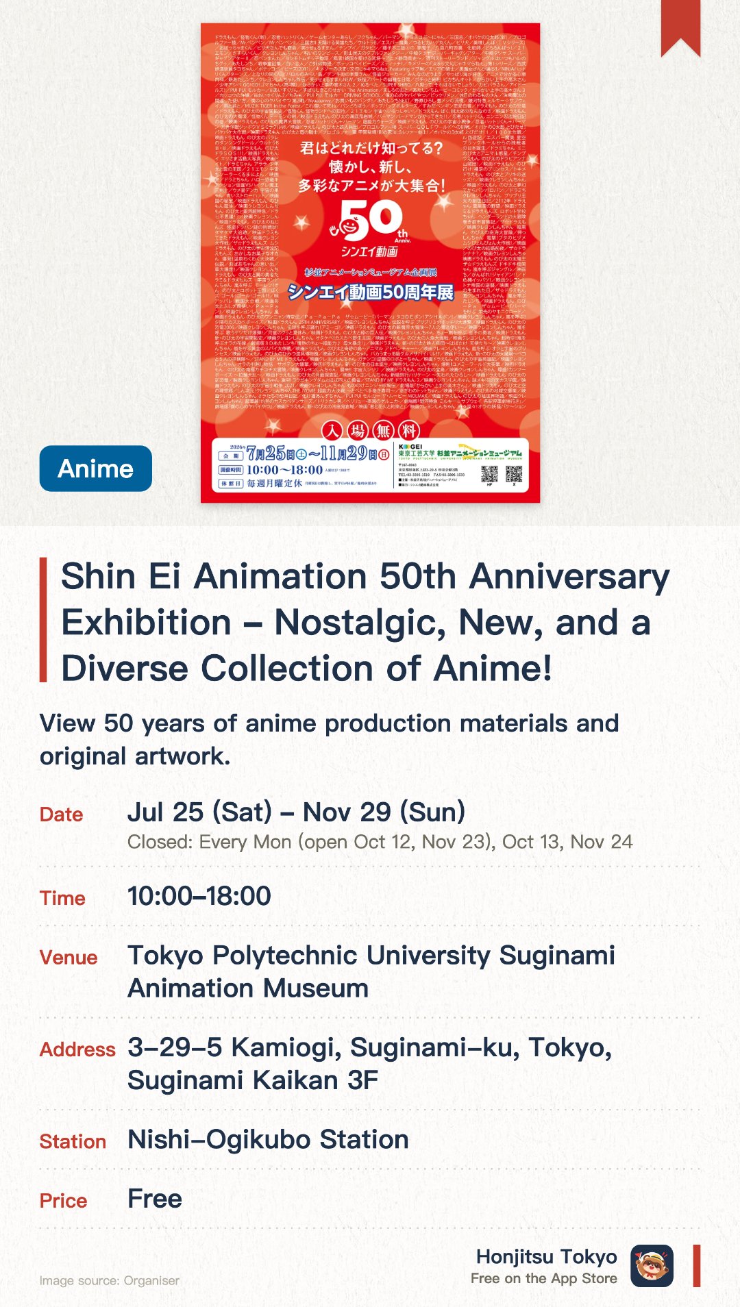 Shin Ei Animation 50th Anniversary Exhibition ~Nostalgic, New, and a Diverse Collection of Anime!~. 25 Jul–29 Nov · Tokyo Polytechnic University Suginami Animation Museum. View 50 years of anime production materials and original artwork.. Closed Mondays; special exhibition runs mid-July to late August.
