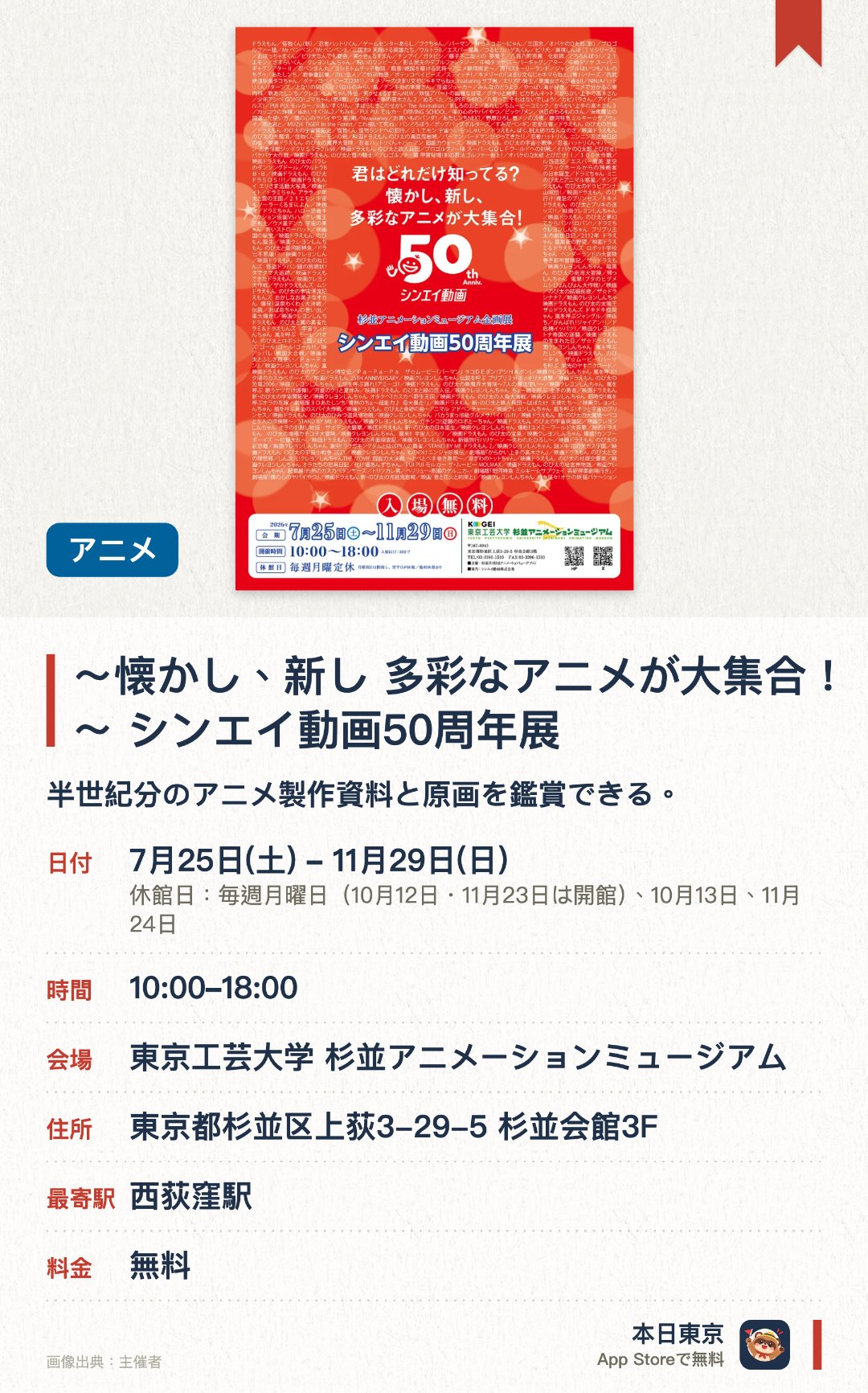 〜懐かし、新し 多彩なアニメが大集合！〜 シンエイ動画50周年展。7月25日–11月29日 · 東京工芸大学 杉並アニメーションミュージアム。半世紀分のアニメ製作資料と原画を鑑賞できる。。月曜休館　特別展示は夏季限定で開催。
