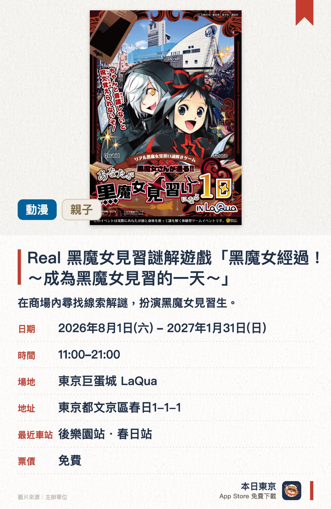 Real 黑魔女見習謎解遊戲「黑魔女經過！！～成為黑魔女見習的一天～」。2026年8月1日–2027年1月31日 · 東京巨蛋城 LaQua。在商場內尋找線索解謎，扮演黑魔女見習生。。需用智能手機；約一小時完成；毋須預約。
